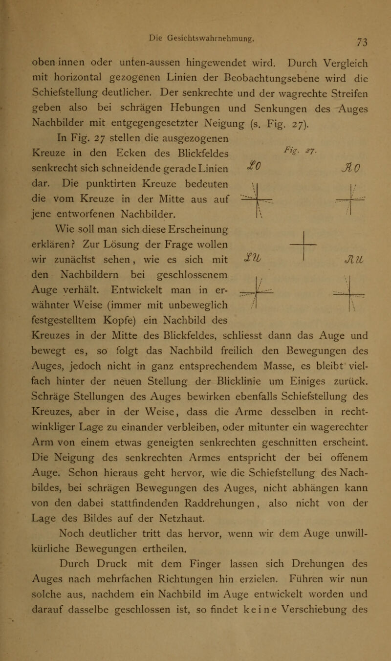oben innen oder unten-aussen hingewendet wird. Durch Vergleich mit horizontal gezogenen Linien der Beobachtungsebene wird die Schiefstellung deutlicher. Der senkrechte und der wagrechte Streifen geben also bei schrägen Hebungen und Senkungen des Auges Nachbilder mit entgegengesetzter Neigung (s. .Fig. 27). In Fig. 27 stellen die ausgezogenen Kreuze in den Ecken des Blickfeldes Fi£ ~7- senkrecht sich schneidende gerade Linien «*0 JlO dar. Die punktirten Kreuze bedeuten die vom Kreuze in der Mitte aus auf - jene entworfenen Nachbilder. Wie soll man sich diese Erscheinung erklären? Zur Lösung der Frage wollen —— wir zunächst sehen, wie es sich mit $U> I Jl 11 den Nachbildern bei geschlossenem Auge verhält. Entwickelt man in er- _ wähnter Weise (immer mit unbeweglich festgestelltem Kopfe) ein Nachbild des Kreuzes in der Mitte des Blickfeldes, schliesst dann das Auge und bewegt es, so folgt das Nachbild freilich den Bewegungen des Auges, jedoch nicht in ganz entsprechendem Masse, es bleibt viel- fach hinter der neuen Stellung der Blicklinie um Einiges zurück. Schräge Stellungen des Auges bewirken ebenfalls Schiefstellung des Kreuzes, aber in der Weise, dass die Arme desselben in recht- winkliger Lage zu einander verbleiben, oder mitunter ein wagerechter Arm von einem etwas geneigten senkrechten geschnitten erscheint. Die Neigung des senkrechten Armes entspricht der bei offenem Auge. Schon hieraus geht hervor, wie die Schiefstellung des Nach- bildes, bei schrägen Bewegungen des Auges, nicht abhängen kann von den dabei stattfindenden Raddrehungen, also nicht von der Lage des Bildes auf der Netzhaut. Noch deutlicher tritt das hervor, wenn wir dem Auge unwill- kürliche Bewegungen ertheilen. Durch Druck mit dem Finger lassen sich Drehungen des Auges nach mehrfachen Richtungen hin erzielen. Führen wir nun solche aus, nachdem ein Nachbild im Auge entwickelt worden und darauf dasselbe geschlossen ist, so findet keine Verschiebung des