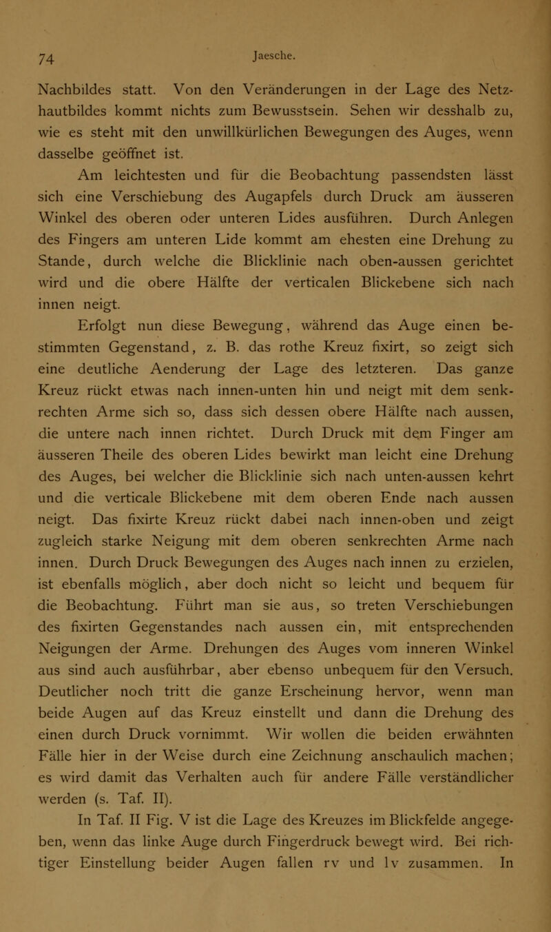 Nachbildes statt. Von den Veränderungen in der Lage des Netz- hautbildes kommt nichts zum Bewusstsein. Sehen wir desshalb zu, wie es steht mit den unwillkürlichen Bewegungen des Auges, wenn dasselbe geöffnet ist. Am leichtesten und für die Beobachtung passendsten lässt sich eine Verschiebung des Augapfels durch Druck am äusseren Winkel des oberen oder unteren Lides ausführen. Durch Anlegen des Fingers am unteren Lide kommt am ehesten eine Drehung zu Stande, durch welche die Blicklinie nach oben-aussen gerichtet wird und die obere Hälfte der verticalen Blickebene sich nach innen neigt. Erfolgt nun diese Bewegung, während das Auge einen be- stimmten Gegenstand, z. B. das rothe Kreuz fixirt, so zeigt sich eine deutliche Aenderung der Lage des letzteren. Das ganze Kreuz rückt etwas nach innen-unten hin und neigt mit dem senk- rechten Arme sich so, dass sich dessen obere Hälfte nach aussen, die untere nach innen richtet. Durch Druck mit dem Finger am äusseren Theile des oberen Lides bewirkt man leicht eine Drehung des Auges, bei welcher die Blicklinie sich nach unten-aussen kehrt und die verticale Blickebene mit dem oberen Ende nach aussen neigt. Das fixirte Kreuz rückt dabei nach innen-oben und zeigt zugleich starke Neigung mit dem oberen senkrechten Arme nach innen. Durch Druck Bewegungen des Auges nach innen zu erzielen, ist ebenfalls möglich, aber doch nicht so leicht und bequem für die Beobachtung. Führt man sie aus, so treten Verschiebungen des fixirten Gegenstandes nach aussen ein, mit entsprechenden Neigungen der Arme. Drehungen des Auges vom inneren Winkel aus sind auch ausführbar, aber ebenso unbequem für den Versuch. Deutlicher noch tritt die ganze Erscheinung hervor, wenn man beide Augen auf das Kreuz einstellt und dann die Drehung des einen durch Druck vornimmt. Wir wollen die beiden erwähnten Fälle hier in der Weise durch eine Zeichnung anschaulich machen; es wird damit das Verhalten auch für andere Fälle verständlicher werden (s. Taf. II). In Taf. II Fig. V ist die Lage des Kreuzes im Blickfelde angege- ben, wenn das linke Auge durch Fingerdruck bewegt wird. Bei rich- tiger Einstellung beider Augen fallen rv und lv zusammen. In