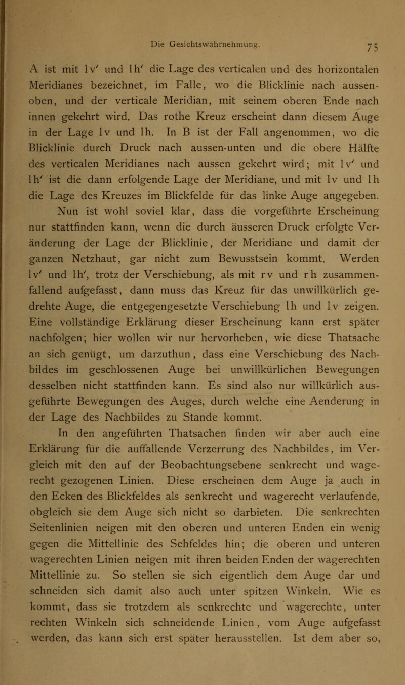A ist mit lv' und lh' die Lage des verticalen und des horizontalen Meridianes bezeichnet, im Falle, wo die Blicklinie nach aussen- oben, und der verticale Meridian, mit seinem oberen Ende nach innen gekehrt wird. Das rothe Kreuz erscheint dann diesem Auge in der Lage lv und lh. In B ist der Fall angenommen, wo die Blicklinie durch Druck nach aussen-unten und die obere Hälfte des verticalen Meridianes nach aussen gekehrt wird; mit lv' und lh' ist die dann erfolgende Lage der Meridiane, und mit lv und lh die Lage des Kreuzes im Blickfelde für das linke Auge angegeben. Nun ist wohl soviel klar, dass die vorgeführte Erscheinung nur stattfinden kann, wenn die durch äusseren Druck erfolgte Ver- änderung der Lage der Blicklinie, der Meridiane und damit der ganzen Netzhaut, gar nicht zum Bewusstsein kommt. Werden lv' und lh', trotz der Verschiebung, als mit rv und rh zusammen- fallend aufgefasst, dann muss das Kreuz für das unwillkürlich ge- drehte Auge, die entgegengesetzte Verschiebung lh und lv zeigen. Eine vollständige Erklärung dieser Erscheinung kann erst später nachfolgen; hier wollen wir nur hervorheben, wie diese Thatsache an sich genügt, um darzuthun, dass eine Verschiebung des Nach- bildes im geschlossenen Auge bei unwillkürlichen Bewegungen desselben nicht stattfinden kann. Es sind also nur willkürlich aus- geführte Bewegungen des Auges, durch welche eine Aenderung in der Lage des Nachbildes zu Stande kommt. In den angeführten Thatsachen finden wir aber auch eine Erklärung für die auffallende Verzerrung des Nachbildes, im Ver- gleich mit den auf der Beobachtungsebene senkrecht und wage- recht gezogenen Linien. Diese erscheinen dem Auge ja auch in den Ecken des Blickfeldes als senkrecht und wagerecht verlaufende, obgleich sie dem Auge sich nicht so darbieten. Die senkrechten Seitenlinien neigen mit den oberen und unteren Enden ein wenig gegen die Mittellinie des Sehfeldes hin; die oberen und unteren wagerechten Linien neigen mit ihren beiden Enden der wagerechten Mittellinie zu. So stellen sie sich eigentlich dem Auge dar und schneiden sich damit also auch unter spitzen Winkeln. Wie es kommt, dass sie trotzdem als senkrechte und wagerechte, unter rechten Winkeln sich schneidende Linien, vom Auge aufgefasst werden, das kann sich erst später herausstellen. Ist dem aber so,