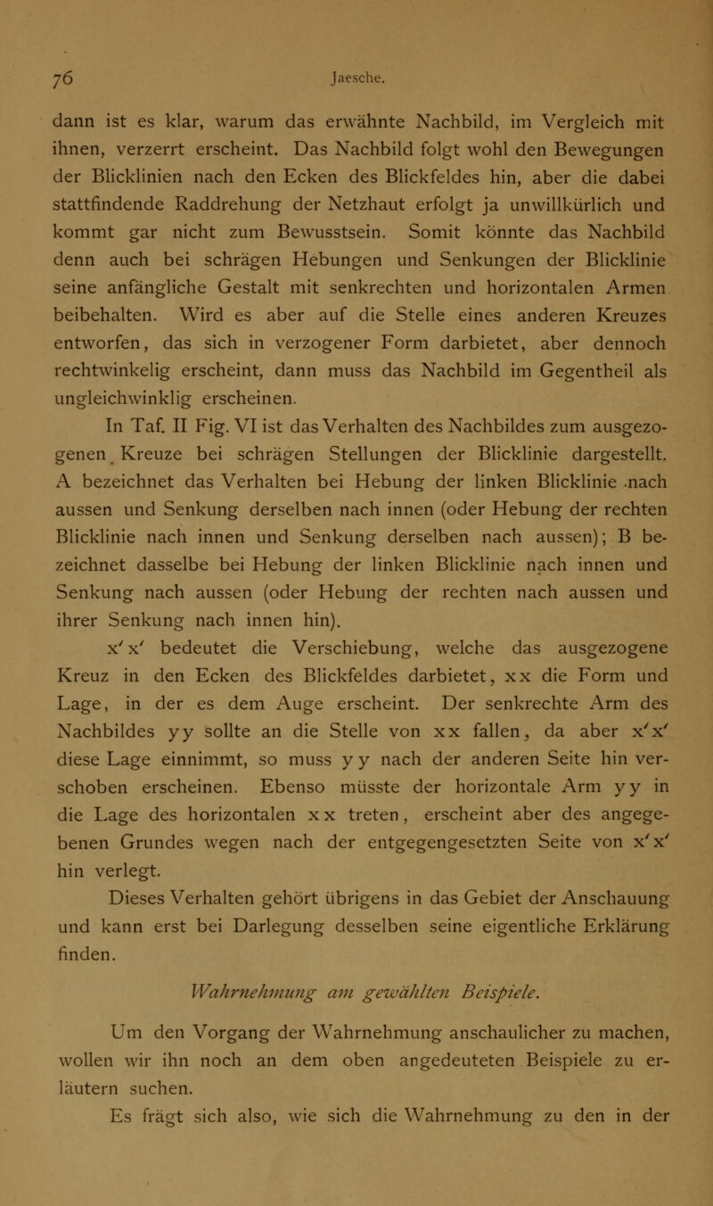 dann ist es klar, warum das erwähnte Nachbild, im Vergleich mit ihnen, verzerrt erscheint. Das Nachbild folgt wohl den Bewegungen der Blicklinien nach den Ecken des Blickfeldes hin, aber die dabei stattfindende Raddrehung der Netzhaut erfolgt ja unwillkürlich und kommt gar nicht zum Bewusstsein. Somit könnte das Nachbild denn auch bei schrägen Hebungen und Senkungen der Blicklinie seine anfängliche Gestalt mit senkrechten und horizontalen Armen beibehalten. Wird es aber auf die Stelle eines anderen Kreuzes entworfen, das sich in verzogener Form darbietet, aber dennoch rechtwinkelig erscheint, dann muss das Nachbild im Gegentheil als ungleichwinklig erscheinen. In Taf. II Fig. VI ist das Verhalten des Nachbildes zum ausgezo- genen Kreuze bei schrägen Stellungen der Blicklinie dargestellt. A bezeichnet das Verhalten bei Hebung der linken Blicklinie .nach aussen und Senkung derselben nach innen (oder Hebung der rechten Blicklinie nach innen und Senkung derselben nach aussen); B be- zeichnet dasselbe bei Hebung der linken Blicklinie nach innen und Senkung nach aussen (oder Hebung der rechten nach aussen und ihrer Senkung nach innen hin). x'x' bedeutet die Verschiebung, welche das ausgezogene Kreuz in den Ecken des Blickfeldes darbietet, xx die Form und Lage, in der es dem Auge erscheint. Der senkrechte Arm des Nachbildes yy sollte an die Stelle von xx fallen, da aber x'x' diese Lage einnimmt, so muss y y nach der anderen Seite hin ver- schoben erscheinen. Ebenso müsste der horizontale Arm yy in die Lage des horizontalen x x treten, erscheint aber des angege- benen Grundes wegen nach der entgegengesetzten Seite von x'x' hin verlegt. Dieses Verhalten gehört übrigens in das Gebiet der Anschauung und kann erst bei Darlegung desselben seine eigentliche Erklärung finden. Wahrnehmung am gewählten Beispiele. Um den Vorgang der Wahrnehmung anschaulicher zu machen, wollen wir ihn noch an dem oben angedeuteten Beispiele zu er- läutern suchen. Es fragt sich also, wie sich die Wahrnehmung zu den in der
