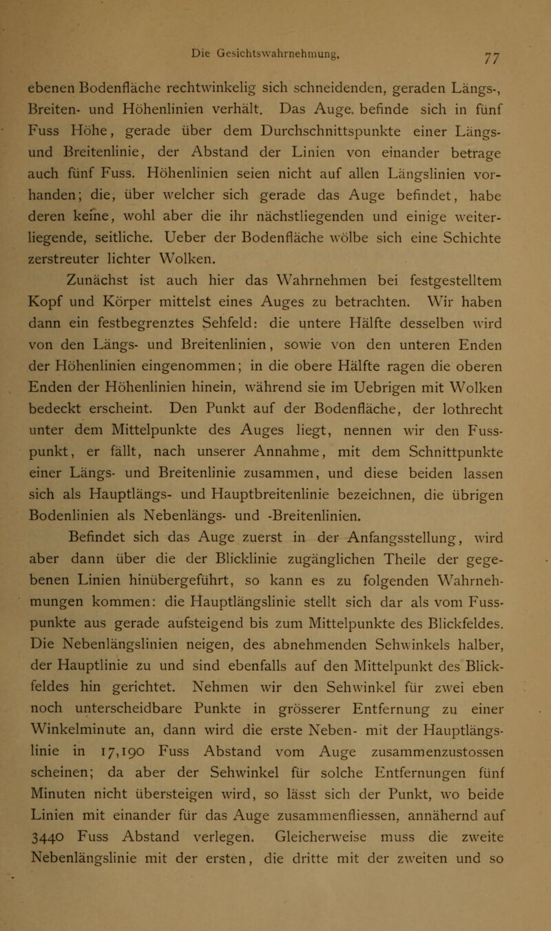 ebenen Bodenfläche rechtwinkelig sich schneidenden, geraden Längs-, Breiten- und Höhenlinien verhält. Das Auge, befinde sich in fünf Fuss Höhe, gerade über dem Durchschnittspunkte einer Längs- und Breitenlinie, der Abstand der Linien von einander betrage auch fünf Fuss. Höhenlinien seien nicht auf allen Längslinien vor- handen; die, über welcher sich gerade das Auge befindet, habe deren keine, wohl aber die ihr nächstliegenden und einige weiter- liegende, seitliche. Ueber der Bodenfläche wölbe sich eine Schichte zerstreuter lichter Wolken. Zunächst ist auch hier das Wahrnehmen bei festgestelltem Kopf und Körper mittelst eines Auges zu betrachten. WTir haben dann ein festbegrenztes Sehfeld: die untere Hälfte desselben wird von den Längs- und Breitenlinien, sowie von den unteren Enden der Höhenlinien eingenommen; in die obere Hälfte ragen die oberen Enden der Höhenlinien hinein, während sie im Uebrigen mit Wolken bedeckt erscheint. Den Punkt auf der Bodenfläche, der lothrecht unter dem Mittelpunkte des Auges liegt, nennen wir den Fuss- punkt, er fällt, nach unserer Annahme, mit dem Schnittpunkte einer Längs- und Breitenlinie zusammen, und diese beiden lassen sich als Hauptlängs- und Hauptbreitenlinie bezeichnen, die übrigen Bodenlinien als Nebenlängs- und -Breitenlinien. Befindet sich das Auge zuerst in der Anfangsstellung, wird aber dann über die der Blicklinie zugänglichen Theile der gege- benen Linien hinübergeführt, so kann es zu folgenden Wahrneh- mungen kommen: die Hauptlängslinie stellt sich dar als vom Fuss- punkte aus gerade aufsteigend bis zum Mittelpunkte des Blickfeldes. Die Nebenlängslinien neigen, des abnehmenden Sehwinkels halber, der Hauptlinie zu und sind ebenfalls auf den Mittelpunkt des Blick- feldes hin gerichtet. Nehmen wir den Sehwinkel für zwei eben noch unterscheidbare Punkte in grösserer Entfernung zu einer Winkelminute an, dann wird die erste Neben- mit der Hauptlängs- linie in 17,190 Fuss Abstand vom Auge zusammenzustossen scheinen; da aber der Sehwinkel für solche Entfernungen fünf Minuten nicht übersteigen wird, so lässt sich der Punkt, wo beide Linien mit einander für das Auge zusammenfliessen, annähernd auf 3440 Fuss Abstand verlegen. Gleicherweise muss die zweite Nebenlängslinie mit der ersten, die dritte mit der zweiten und so