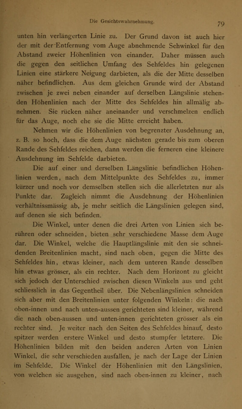 unten hin verlängerten Linie zu. Der Grund davon ist auch hier der mit der'Entfernung vom Auge abnehmende Sehwinkel für den Abstand zweier Höhenlinien von einander. Daher müssen auch die gegen den seitlichen Umfang des Sehfeldes hin gelegenen Linien eine stärkere Neigung darbieten, als die der Mitte desselben näher befindlichen. Aus dem gleichen Grunde wird der Abstand zwischen je zwei neben einander auf derselben Längslinie stehen- den Höhenlinien nach der Mitte des Sehfeldes hin allmälig ab- nehmen. Sie rücken näher aneinander und verschmelzen endlich für das Auge, noch ehe sie die Mitte erreicht haben. Nehmen wir die Höhenlinien von begrenzter Ausdehnung an, z. B. so hoch, dass die dem Auge nächsten gerade bis zum oberen Rande des Sehfeldes reichen, dann werden die ferneren eine kleinere Ausdehnung im Sehfelde darbieten. Die auf einer und derselben Längslinie befindlichen Höhen- linien werden, nach dem Mittelpunkte des Sehfeldes zu, immer kürzer und noch vor demselben stellen sich die allerletzten nur als Punkte dar. Zugleich nimmt die Ausdehnung der Höhenlinien verhältnissmässig ab, je mehr seitlich die Längslinien gelegen sind, auf denen sie sich befinden. Die Winkel, unter denen die drei Arten von Linien sich be- rühren oder schneiden, bieten sehr verschiedene Masse dem Auge dar. Die Winkel, welche die Hauptlängslinie mit den sie schnei- denden Breitenlinien macht, sind nach oben, gegen die Mitte des Sehfeldes hin, etwas kleiner, nach dem unteren Rande desselben hin etwas grösser, als ein rechter. Nach dem Horizont zu gleicht sich jedoch der Unterschied zwischen diesen Winkeln aus und geht schliesslich in das Gegentheil über. Die Nebenlängslinien schneiden sich aber mit den Breitenlinien unter folgenden Winkeln: die nach obe-n-innen und nach unten-aussen gerichteten sind kleiner, während die nach oben-aussen und unten-innen gerichteten grösser als ein rechter sind. Je weiter nach den Seiten des Sehfeldes hinauf, desto spitzer werden erstere Winkel und desto stumpfer letztere. Die Höhenlinien bilden mit den beiden anderen Arten von Linien Winkel, die sehr verschieden ausfallen, je nach der Lage der Linien im Sehfelde. Die Winkel der Höhenlinien mit den Längslinien, von welchen sie ausgehen, sind nach oben-innen zu kleiner, nach