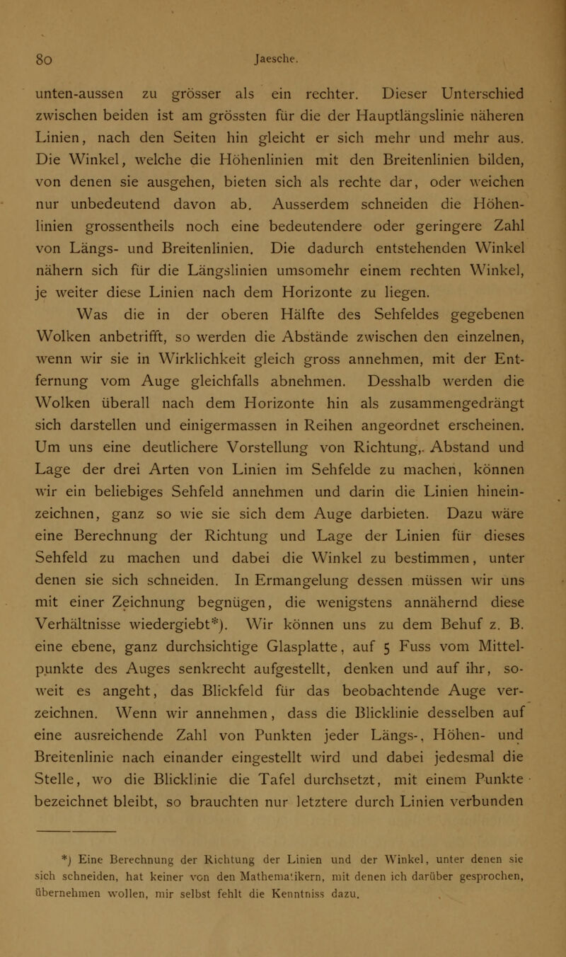 unten-aussen zu grösser als ein rechter. Dieser Unterschied zwischen beiden ist am grossten für die der Hauptlängslinie näheren Linien, nach den Seiten hin gleicht er sich mehr und mehr aus. Die Winkel, welche die Höhenlinien mit den Breitenlinien bilden, von denen sie ausgehen, bieten sich als rechte dar, oder weichen nur unbedeutend davon ab. Ausserdem schneiden die Höhen- linien grossentheils noch eine bedeutendere oder geringere Zahl von Längs- und Breitenlinien. Die dadurch entstehenden Winkel nähern sich für die Längslinien umsomehr einem rechten Winkel, je weiter diese Linien nach dem Horizonte zu liegen. Was die in der oberen Hälfte des Sehfeldes gegebenen Wolken anbetrifft, so werden die Abstände zwischen den einzelnen, wenn wir sie in Wirklichkeit gleich gross annehmen, mit der Ent- fernung vom Auge gleichfalls abnehmen. Desshalb werden die Wolken überall nach dem Horizonte hin als zusammengedrängt sich darstellen und einigermassen in Reihen angeordnet erscheinen. Um uns eine deutlichere Vorstellung von Richtung,. Abstand und Lage der drei Arten von Linien im Sehfelde zu machen, können wir ein beliebiges Sehfeld annehmen und darin die Linien hinein- zeichnen, ganz so wie sie sich dem Auge darbieten. Dazu wäre eine Berechnung der Richtung und Lage der Linien für dieses Sehfeld zu machen und dabei die Winkel zu bestimmen, unter denen sie sich schneiden. In Ermangelung dessen müssen wir uns mit einer Zeichnung begnügen, die wenigstens annähernd diese Verhältnisse wiedergiebt*). Wir können uns zu dem Behuf z. B. eine ebene, ganz durchsichtige Glasplatte, auf 5 Fuss vom Mittel- punkte des Auges senkrecht aufgestellt, denken und auf ihr, so- weit es angeht, das Blickfeld für das beobachtende Auge ver- zeichnen. Wenn wir annehmen, dass die Blicklinie desselben auf eine ausreichende Zahl von Punkten jeder Längs-, Höhen- und Breitenlinie nach einander eingestellt wird und dabei jedesmal die Stelle, wo die Blicklinie die Tafel durchsetzt, mit einem Punkte bezeichnet bleibt, so brauchten nur letztere durch Linien verbunden *) Eine Berechnung der Richtung der Linien und der Winkel, unter denen sie sich schneiden, hat keiner von den Mathematikern, mit denen ich darüber gesprochen, übernehmen wollen, mir selbst fehlt die Kenntniss dazu.