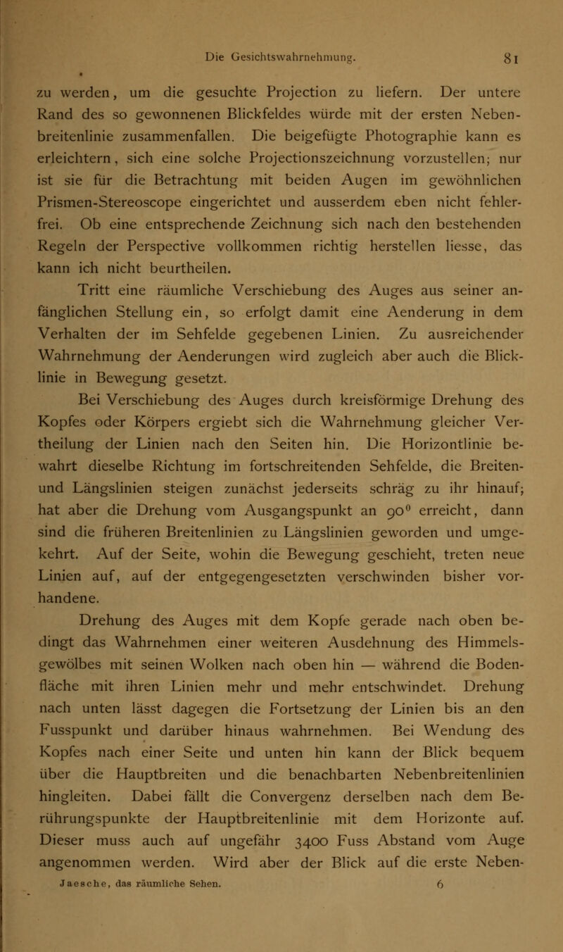 zu werden, um die gesuchte Projection zu liefern. Der untere Rand des so gewonnenen Blickfeldes würde mit der ersten Neben- breitenlinie zusammenfallen. Die beigefügte Photographie kann es erleichtern, sich eine solche Projectionszeichnung vorzustellen; nur ist sie für die Betrachtung mit beiden Augen im gewöhnlichen Prismen-Stereoscope eingerichtet und ausserdem eben nicht fehler- frei. Ob eine entsprechende Zeichnung sich nach den bestehenden Regeln der Perspective vollkommen richtig herstellen Hesse, das kann ich nicht beurtheilen. Tritt eine räumliche Verschiebung des Auges aus seiner an- fänglichen Stellung ein, so erfolgt damit eine Aenderung in dem Verhalten der im Sehfelde gegebenen Linien. Zu ausreichender Wahrnehmung der Aenderungen wird zugleich aber auch die Blick- linie in Bewegung gesetzt. Bei Verschiebung des Auges durch kreisförmige Drehung des Kopfes oder Körpers ergiebt sich die Wahrnehmung gleicher Ver- theilung der Linien nach den Seiten hin. Die Horizontlinie be- wahrt dieselbe Richtung im fortschreitenden Sehfelde, die Breiten- und Längslinien steigen zunächst jederseits schräg zu ihr hinauf; hat aber die Drehung vom Ausgangspunkt an 900 erreicht, dann sind die früheren Breitenlinien zu Längslinien geworden und umge- kehrt. Auf der Seite, wohin die Bewegung geschieht, treten neue Linien auf, auf der entgegengesetzten verschwinden bisher vor- handene. Drehung des Auges mit dem Kopfe gerade nach oben be- dingt das Wahrnehmen einer weiteren Ausdehnung des Himmels- gewölbes mit seinen Wolken nach oben hin — während die Boden- fläche mit ihren Linien mehr und mehr entschwindet. Drehung nach unten lässt dagegen die Fortsetzung der Linien bis an den Fusspunkt und darüber hinaus wahrnehmen. Bei Wendung des Kopfes nach einer Seite und unten hin kann der Blick bequem über die Hauptbreiten und die benachbarten Nebenbreitenlinien hingleiten. Dabei fällt die Convergenz derselben nach dem Be- rührungspunkte der Hauptbreitenlinie mit dem Horizonte auf. Dieser muss auch auf ungefähr 3400 Fuss Abstand vom Auge angenommen werden. Wird aber der Blick auf die erste Neben- Jaesche, das räumliche Sehen. 6
