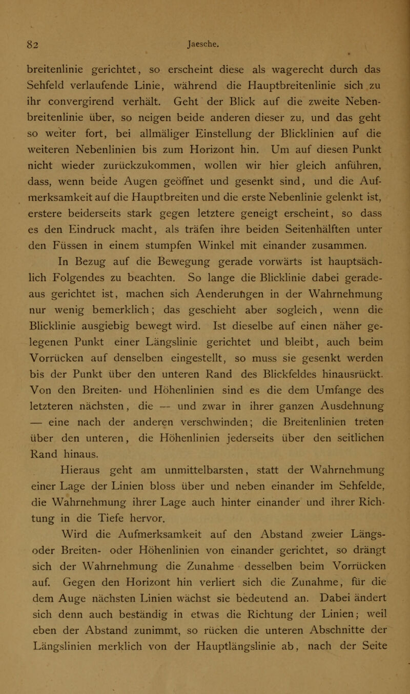 breitenlinie gerichtet, so erscheint diese als wagerecht durch das Sehfeld verlaufende Linie, während die Hauptbreitenlinie sich zu ihr convergirend verhält. Geht der Blick auf die zweite Neben- breitenlinie über, so neigen beide anderen dieser zu, und das geht so weiter fort, bei allmäliger Einstellung der Blicklinien auf die weiteren Nebenlinien bis zum Horizont hin. Um auf diesen Punkt nicht wieder zurückzukommen, wollen wir hier gleich anführen, dass, wenn beide Augen geöffnet und gesenkt sind, und die Auf- merksamkeit auf die Hauptbreiten und die erste Nebenlinie gelenkt ist, erstere beiderseits stark gegen letztere geneigt erscheint, so dass es den Eindruck macht, als träfen ihre beiden Seitenhälften unter den Füssen in einem stumpfen Winkel mit einander zusammen. In Bezug auf die Bewegung gerade vorwärts ist hauptsäch- lich Folgendes zu beachten. So lange die Blicklinie dabei gerade- aus gerichtet ist, machen sich Aenderungen in der Wahrnehmung nur wenig bemerklich; das geschieht aber sogleich, wenn die Blicklinie ausgiebig bewegt wird. Ist dieselbe auf einen näher ge- legenen Punkt einer Längslinie gerichtet und bleibt, auch beim Vorrücken auf denselben eingestellt, so muss sie gesenkt werden bis der Punkt über den unteren Rand des Blickfeldes hinausrückt. Von den Breiten- und Höhenlinien sind es die dem Umfange des letzteren nächsten, die — und zwar in ihrer ganzen Ausdehnung — eine nach der anderen verschwinden; die Breitenlinien treten über den unteren, die Höhenlinien jederseits über den seitlichen Rand hinaus. Hieraus geht am unmittelbarsten, statt der Wahrnehmung einer Lage der Linien bloss über und neben einander im Sehfelde, die Wahrnehmung ihrer Lage auch hinter einander und ihrer Rich- tung in die Tiefe hervor. Wird die Aufmerksamkeit auf den Abstand zweier Längs- oder Breiten- oder Höhenlinien von einander gerichtet, so drängt sich der Wahrnehmung die Zunahme desselben beim Vorrücken auf. Gegen den Horizont hin verliert sich die Zunahme, für die dem Auge nächsten Linien wächst sie bedeutend an. Dabei ändert sich denn auch beständig in etwas die Richtung der Linien; weil eben der Abstand zunimmt, so rücken die unteren Abschnitte der Längslinien merklich von der Hauptlängslinie ab, nach der Seite