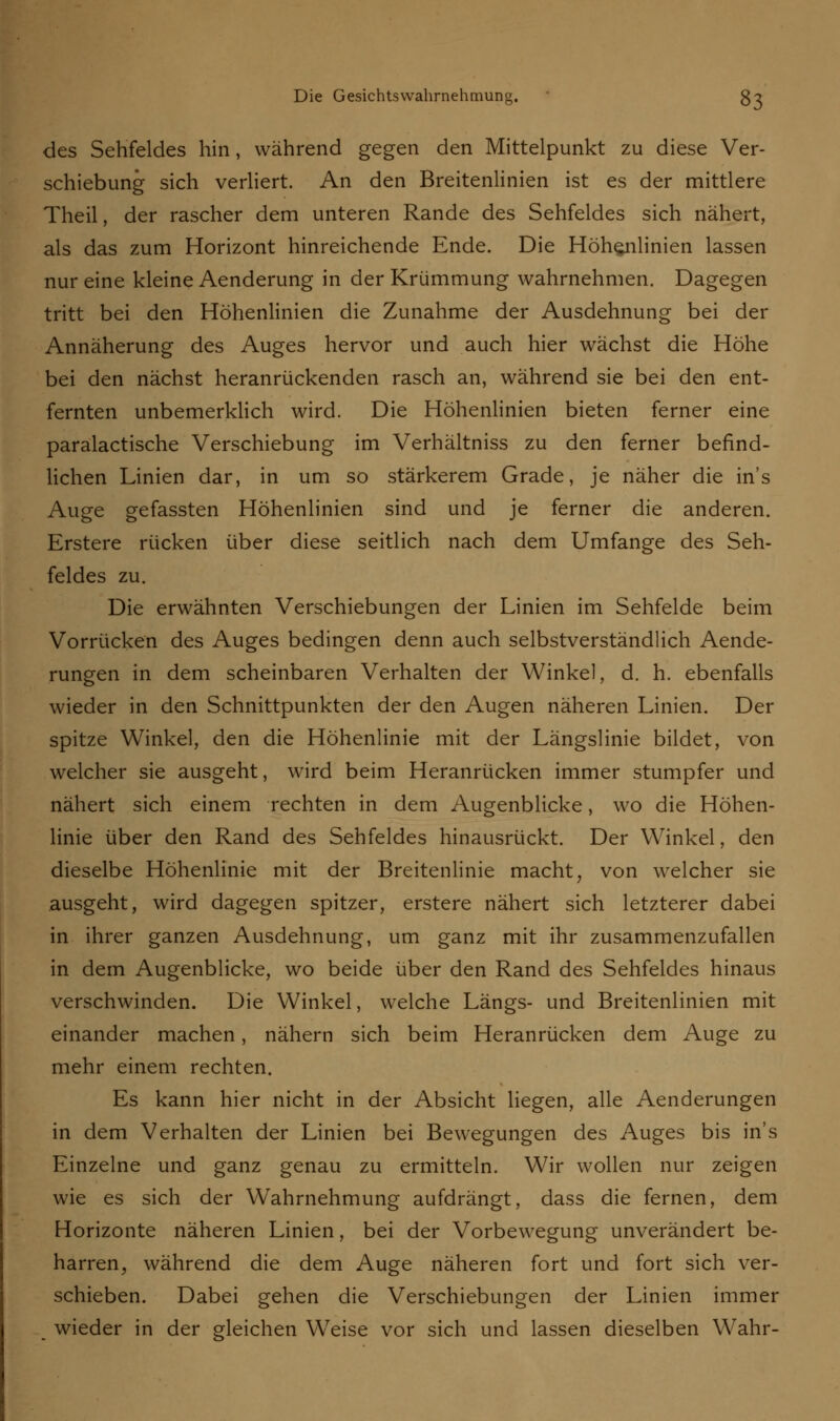 des Sehfeldes hin, während gegen den Mittelpunkt zu diese Ver- schiebung sich verliert. An den Breitenlinien ist es der mittlere Theil, der rascher dem unteren Rande des Sehfeldes sich nähert, als das zum Horizont hinreichende Ende. Die Höhenlinien lassen nur eine kleine Aenderung in der Krümmung wahrnehmen. Dagegen tritt bei den Höhenlinien die Zunahme der Ausdehnung bei der Annäherung des Auges hervor und auch hier wächst die Höhe bei den nächst heranrückenden rasch an, während sie bei den ent- fernten unbemerklich wird. Die Höhenlinien bieten ferner eine paralactische Verschiebung im Verhältniss zu den ferner befind- lichen Linien dar, in um so stärkerem Grade, je näher die in's Auge gefassten Höhenlinien sind und je ferner die anderen. Erstere rücken über diese seitlich nach dem Umfange des Seh- feldes zu. Die erwähnten Verschiebungen der Linien im Sehfelde beim Vorrücken des Auges bedingen denn auch selbstverständlich Aende- rungen in dem scheinbaren Verhalten der Winkel, d. h. ebenfalls wieder in den Schnittpunkten der den Augen näheren Linien. Der spitze Winkel, den die Höhenlinie mit der Längslinie bildet, von welcher sie ausgeht, wird beim Heranrücken immer stumpfer und nähert sich einem rechten in dem Augenblicke, wo die Höhen- linie über den Rand des Sehfeldes hinausrückt. Der Winkel, den dieselbe Höhenlinie mit der Breitenlinie macht, von welcher sie ausgeht, wird dagegen spitzer, erstere nähert sich letzterer dabei in ihrer ganzen Ausdehnung, um ganz mit ihr zusammenzufallen in dem Augenblicke, wo beide über den Rand des Sehfeldes hinaus verschwinden. Die Winkel, welche Längs- und Breitenlinien mit einander machen, nähern sich beim Heranrücken dem Auge zu mehr einem rechten. Es kann hier nicht in der Absicht liegen, alle Aenderungen in dem Verhalten der Linien bei Bewegungen des Auges bis in's Einzelne und ganz genau zu ermitteln. Wir wollen nur zeigen wie es sich der Wahrnehmung aufdrängt, dass die fernen, dem Horizonte näheren Linien, bei der Vorbewegung unverändert be- harren, während die dem Auge näheren fort und fort sich ver- schieben. Dabei gehen die Verschiebungen der Linien immer wieder in der gleichen Weise vor sich und lassen dieselben Wahr-