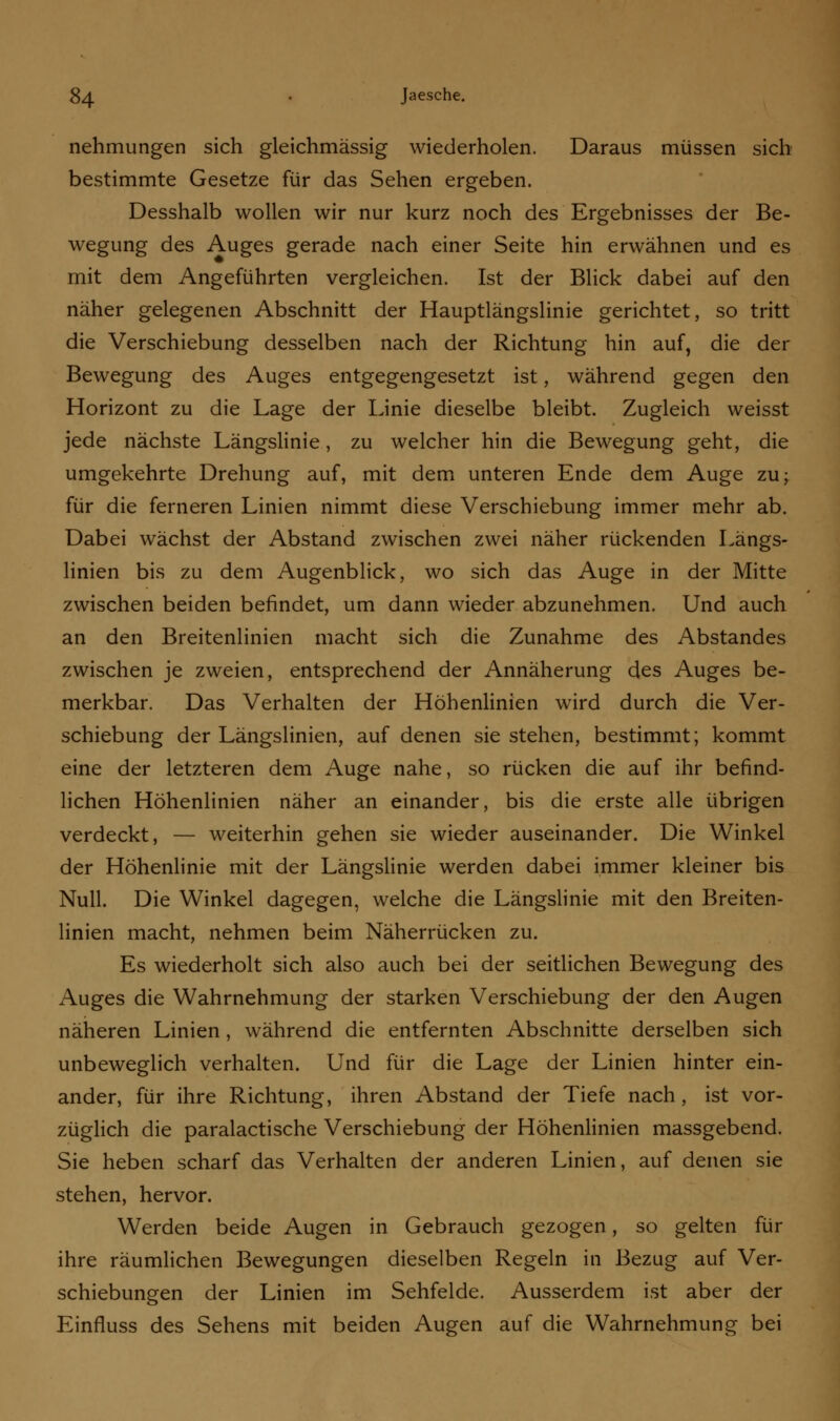 nehmungen sich gleichmässig wiederholen. Daraus müssen sich bestimmte Gesetze für das Sehen ergeben. Desshalb wollen wir nur kurz noch des Ergebnisses der Be- wegung des Auges gerade nach einer Seite hin erwähnen und es mit dem Angeführten vergleichen. Ist der Blick dabei auf den näher gelegenen Abschnitt der Hauptlängslinie gerichtet, so tritt die Verschiebung desselben nach der Richtung hin auf, die der Bewegung des Auges entgegengesetzt ist, während gegen den Horizont zu die Lage der Linie dieselbe bleibt. Zugleich weisst jede nächste Längslinie, zu welcher hin die Bewegung geht, die umgekehrte Drehung auf, mit dem unteren Ende dem Auge zu; für die ferneren Linien nimmt diese Verschiebung immer mehr ab. Dabei wächst der Abstand zwischen zwei näher rückenden Längs- linien bis zu dem Augenblick, wo sich das Auge in der Mitte zwischen beiden befindet, um dann wieder abzunehmen. Und auch an den Breitenlinien macht sich die Zunahme des Abstandes zwischen je zweien, entsprechend der Annäherung des Auges be- merkbar. Das Verhalten der Höhenlinien wird durch die Ver- schiebung der Längslinien, auf denen sie stehen, bestimmt; kommt eine der letzteren dem Auge nahe, so rücken die auf ihr befind- lichen Höhenlinien näher an einander, bis die erste alle übrigen verdeckt, — weiterhin gehen sie wieder auseinander. Die Winkel der Höhenlinie mit der Längslinie werden dabei immer kleiner bis Null. Die Winkel dagegen, welche die Längslinie mit den Breiten- linien macht, nehmen beim Näherrücken zu. Es wiederholt sich also auch bei der seitlichen Bewegung des Auges die Wahrnehmung der starken Verschiebung der den Augen näheren Linien, während die entfernten Abschnitte derselben sich unbeweglich verhalten. Und für die Lage der Linien hinter ein- ander, für ihre Richtung, ihren Abstand der Tiefe nach, ist vor- züglich die paralactische Verschiebung der Höhenlinien massgebend. Sie heben scharf das Verhalten der anderen Linien, auf denen sie stehen, hervor. Werden beide Augen in Gebrauch gezogen, so gelten für ihre räumlichen Bewegungen dieselben Regeln in Bezug auf Ver- schiebungen der Linien im Sehfelde. Ausserdem ist aber der Einfluss des Sehens mit beiden Augen auf die Wahrnehmung bei