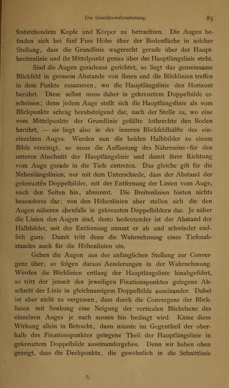 feststehendem Kopfe und Körper zu betrachten. Die Augen be- finden sich bei fünf Fuss Höhe über der Bodenfläche in solcher Stellung, dass die Grundlinie wagerecht gerade über der Haupt- breitenlinie und ihr Mittelpunkt genau über der Hauptlängslinie steht. Sind die Augen geradeaus gerichtet, so liegt das gemeinsame Blickfeld in grossem Abstände von ihnen und die Blicklinien treffen in dem Punkte zusammen, wo die Hauptlängslinie den Horizont berührt. Diese selbst muss daher in gekreuztem Doppelbilde er- scheinen ; denn jedem Auge stellt sich die Hauptlängslinie als vom Blickpunkte schräg herabsteigend dar, nach der Stelle zu, wo eine vom Mittelpunkte der Grundlinie gefällte lothrechte den Boden berührt, — sie liegt also in der inneren Blickfeldhälfte des ein- einzelnen Auges. Werden nun die beiden Halbbilder zu einem Bilde vereinigt, so muss die Auffassung des Näherseins »für den unteren Abschnitt der Hauptlängslinie und damit ihrer Richtung vom Auge gerade in die Tiefe eintreten. Das gleiche gilt für die Nebenlängslinien, nur mit dem Unterschiede, dass der Abstand der gekreuzten Doppelbilder, mit der Entfernung der Linien vom Auge, nach den Seiten hin, abnimmt. Die Breitenlinien bieten nichts besonderes dar; von den Höhenlinien aber stellen sich die den Augen näheren ebenfalls in gekreuzten Doppelbildern dar. Je näher die Linien den Augen sind, desto bedeutender ist der Abstand der Halbbilder, mit der Entfernung nimmt er ab und schwindet end- lich ganz. Damit tritt denn die Wahrnehmung eines Tiefenab- standes auch für die Höhenlinien ein. Gehen die Augen aus der anfänglichen Stellung zur Conver- genz über, so folgen daraus Aenderungen in der Wahrnehmung. Werden die Blicklinien entlang der Hauptlängslinie hinabgeführt, so tritt der jenseit des jeweiligen Fixationspunktes gelegene Ab- schnitt der Linie in gleichnamigem Doppelbilde auseinander. Dabei ist aber nicht zu vergessen, dass durch die Convergenz der Blick- linien mit Senkung eine Neigung der verticalen Blickebene des einzelnen Auges je nach aussen hin bedingt wird. Käme diese Wirkung allein in Betracht, dann müsste im Gegentheil der ober- halb des Fixationspunktes gelegene Theil der Hauptlängslinie in gekreuztem Doppelbilde auseinandergehen. Denn wir haben oben gezeigt, dass die Deckpunkte, die gewöhnlich in die Schnittlinie