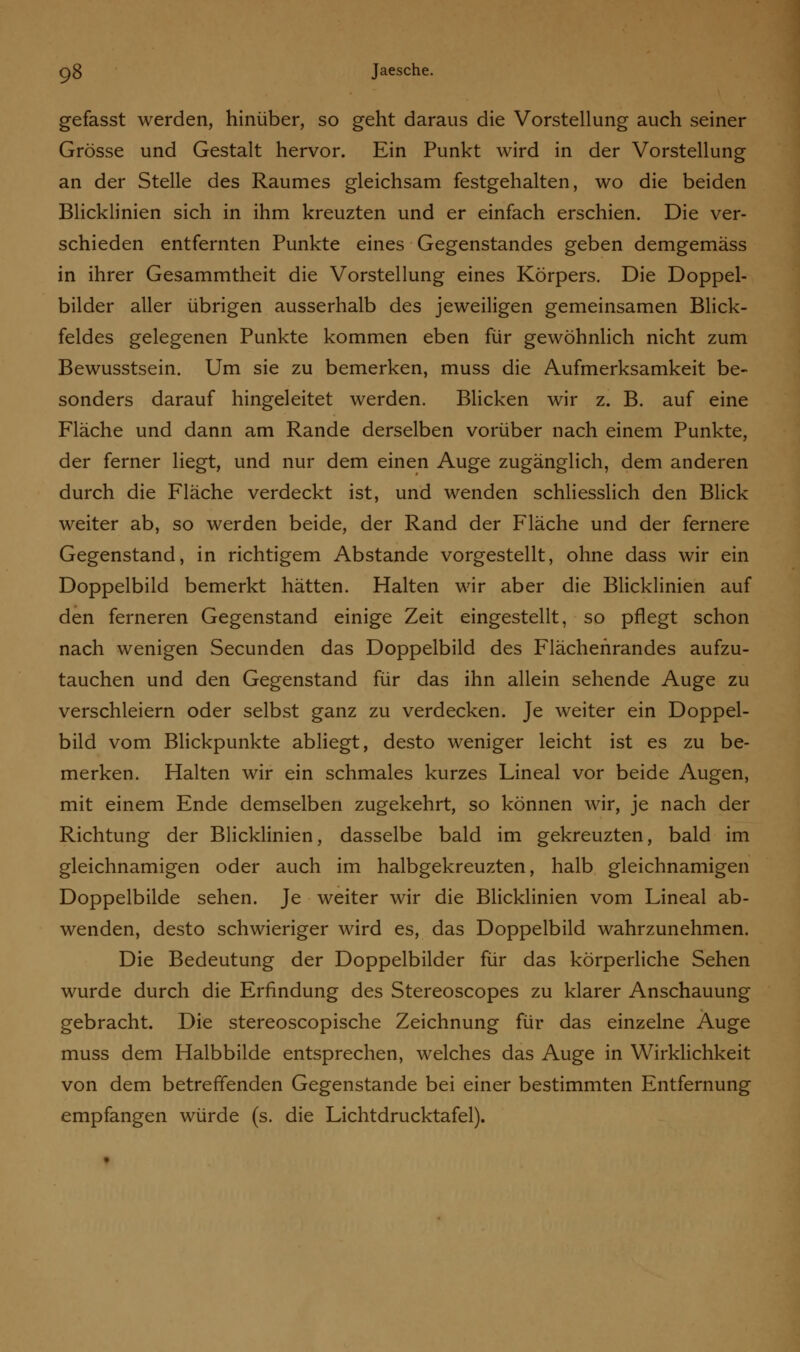 gefasst werden, hinüber, so geht daraus die Vorstellung auch seiner Grösse und Gestalt hervor. Ein Punkt wird in der Vorstellung an der Stelle des Raumes gleichsam festgehalten, wo die beiden Blicklinien sich in ihm kreuzten und er einfach erschien. Die ver- schieden entfernten Punkte eines Gegenstandes geben demgemäss in ihrer Gesammtheit die Vorstellung eines Körpers. Die Doppel- bilder aller übrigen ausserhalb des jeweiligen gemeinsamen Blick- feldes gelegenen Punkte kommen eben für gewöhnlich nicht zum Bewusstsein. Um sie zu bemerken, muss die Aufmerksamkeit be- sonders darauf hingeleitet werden. Blicken wir z. B. auf eine Fläche und dann am Rande derselben vorüber nach einem Punkte, der ferner liegt, und nur dem einen Auge zugänglich, dem anderen durch die Fläche verdeckt ist, und wenden schliesslich den Blick weiter ab, so werden beide, der Rand der Fläche und der fernere Gegenstand, in richtigem Abstände vorgestellt, ohne dass wir ein Doppelbild bemerkt hätten. Halten wir aber die Blicklinien auf den ferneren Gegenstand einige Zeit eingestellt, so pflegt schon nach wenigen Secunden das Doppelbild des Flächehrandes aufzu- tauchen und den Gegenstand für das ihn allein sehende Auge zu verschleiern oder selbst ganz zu verdecken. Je weiter ein Doppel- bild vom Blickpunkte abliegt, desto weniger leicht ist es zu be- merken. Halten wir ein schmales kurzes Lineal vor beide Augen, mit einem Ende demselben zugekehrt, so können wir, je nach der Richtung der Blicklinien, dasselbe bald im gekreuzten, bald im gleichnamigen oder auch im halbgekreuzten, halb gleichnamigen Doppelbilde sehen. Je weiter wir die Blicklinien vom Lineal ab- wenden, desto schwieriger wird es, das Doppelbild wahrzunehmen. Die Bedeutung der Doppelbilder für das körperliche Sehen wurde durch die Erfindung des Stereoscopes zu klarer Anschauung gebracht. Die stereoscopische Zeichnung für das einzelne Auge muss dem Halbbilde entsprechen, welches das Auge in Wirklichkeit von dem betreffenden Gegenstande bei einer bestimmten Entfernung empfangen würde (s. die Lichtdrucktafel).