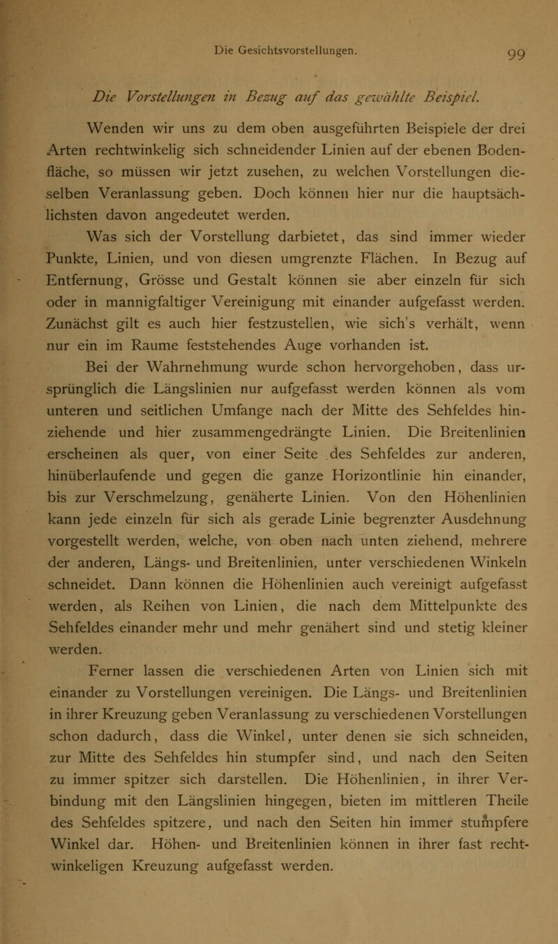 Die Vorstellungen in Bezug auf das gewählte Beispiel. Wenden wir uns zu dem oben ausgeführten Beispiele der drei Arten rechtwinkelig sich schneidender Linien auf der ebenen Boden- fläche, so müssen wir jetzt zusehen, zu welchen Vorstellungen die- selben Veranlassung geben. Doch können hier nur die hauptsäch- lichsten davon angedeutet werden. Was sich der Vorstellung darbietet, das sind immer wieder Punkte, Linien, und von diesen umgrenzte Flächen. In Bezug auf Entfernung, Grösse und Gestalt können sie aber einzeln für sich oder in mannigfaltiger Vereinigung mit einander aufgefasst werden. Zunächst gilt es auch hier festzustellen, wie sich's verhält, wenn nur ein im Räume feststehendes Auge vorhanden ist. Bei der Wahrnehmung wurde schon hervorgehoben, dass ur- sprünglich die Längslinien nur aufgefasst werden können als vom unteren und seitlichen Umfange nach der Mitte des Sehfeldes hin- ziehende und hier zusammengedrängte Linien. Die Breitenlinien erscheinen als quer, von einer Seite des Sehfeldes zur anderen, hinüberlaufende und gegen die ganze Horizontlinie hin einander, bis zur Verschmelzung, genäherte Linien. Von den Höhenlinien kann jede einzeln für sich als gerade Linie begrenzter Ausdehnung vorgestellt werden, welche, von oben nach unten ziehend, mehrere der anderen, Längs- und Breitenlinien, unter verschiedenen Winkeln schneidet. Dann können die Höhenlinien auch vereinigt aufgefasst werden, als Reihen von Linien, die nach dem Mittelpunkte des Sehfeldes einander mehr und mehr genähert sind und stetig kleiner werden. Ferner lassen die verschiedenen Arten von Linien sich mit einander zu Vorstellungen vereinigen. Die Längs- und Breitenlinien in ihrer Kreuzung geben Veranlassung zu verschiedenen Vorstellungen schon dadurch, dass die Winkel, unter denen sie sich schneiden, zur Mitte des Sehfeldes hin stumpfer sind, und nach den Seiten zu immer spitzer sich darstellen. Die Höhenlinien, in ihrer Ver- bindung mit den Längslinien hingegen, bieten im mittleren Theile des Sehfeldes spitzere, und nach den Seiten hin immer stumpfere Winkel dar. Höhen- und Breitenlinien können in ihrer fast recht- winkeligen Kreuzung aufgefasst werden.