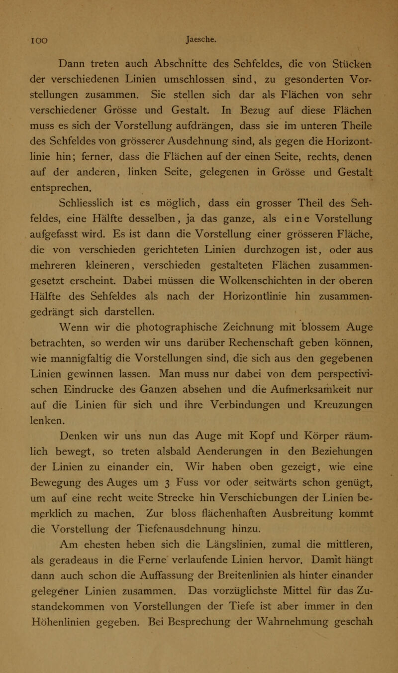 Dann treten auch Abschnitte des Sehfeldes, die von Stücken der verschiedenen Linien umschlossen sind, zu gesonderten Vor- stellungen zusammen. Sie stellen sich dar als Flächen von sehr verschiedener Grösse und Gestalt. In Bezug auf diese Flächen muss es sich der Vorstellung aufdrängen, dass sie im unteren Theile des Sehfeldes von grösserer Ausdehnung sind, als gegen die Horizont- linie hin; ferner, dass die Flächen auf der einen Seite, rechts, denen auf der anderen, linken Seite, gelegenen in Grösse und Gestalt entsprechen. Schliesslich ist es möglich, dass ein grosser Theil des Seh- feldes, eine Hälfte desselben, ja das ganze, als eine Vorstellung aufgefasst wird. Es ist dann die Vorstellung einer grösseren Fläche, die von verschieden gerichteten Linien durchzogen ist, oder aus mehreren kleineren, verschieden gestalteten Flächen zusammen- gesetzt erscheint. Dabei müssen die Wolkenschichten in der oberen Hälfte des Sehfeldes als nach der Horizontlinie hin zusammen- gedrängt sich darstellen. Wenn wir die photographische Zeichnung mit blossem Auge betrachten, so werden wir uns darüber Rechenschaft geben können, wie mannigfaltig die Vorstellungen sind, die sich aus den gegebenen Linien gewinnen lassen. Man muss nur dabei von dem perspectivi- schen Eindrucke des Ganzen absehen und die Aufmerksamkeit nur auf die Linien für sich und ihre Verbindungen und Kreuzungen lenken. Denken wir uns nun das Auge mit Kopf und Körper räum- lich bewegt, so treten alsbald Aenderungen in den Beziehungen der Linien zu einander ein. Wir haben oben gezeigt, wie eine Bewegung des Auges um 3 Fuss vor oder seitwärts schon genügt, um auf eine recht weite Strecke hin Verschiebungen der Linien be- merklich zu machen. Zur bloss flächenhaften Ausbreitung kommt die Vorstellung der Tiefenausdehnung hinzu. Am ehesten heben sich die Längslinien, zumal die mittleren, als geradeaus in die Ferne verlaufende Linien hervor. Damit hängt dann auch schon die Auffassung der Breitenlinien als hinter einander gelegener Linien zusammen. Das vorzüglichste Mittel für das Zu- standekommen von Vorstellungen der Tiefe ist aber immer in den Höhenlinien gegeben. Bei Besprechung der Wahrnehmung geschah