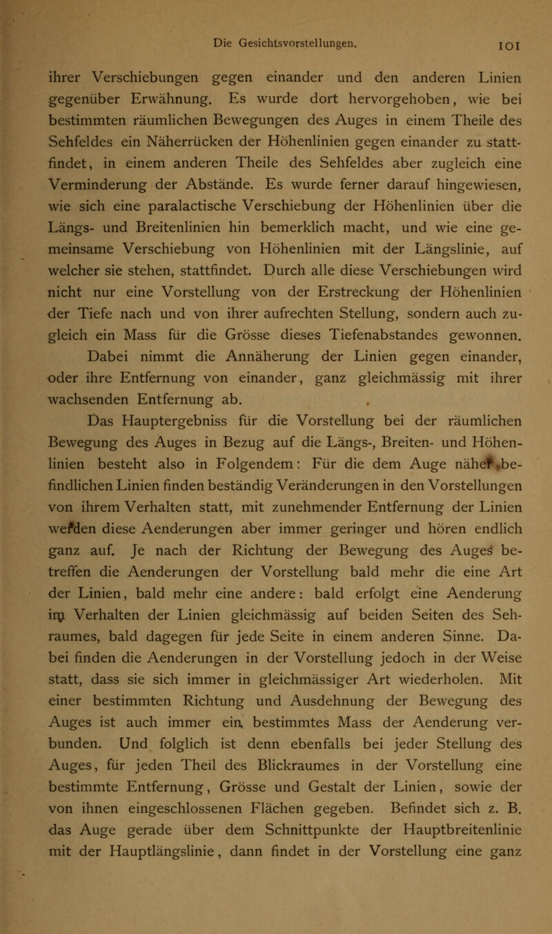 ihrer Verschiebungen gegen einander und den anderen Linien gegenüber Erwähnung. Es wurde dort hervorgehoben, wie bei bestimmten räumlichen Bewegungen des Auges in einem Theile des Sehfeldes ein Näherrücken der Höhenlinien gegen einander zu statt- findet, in einem anderen Theile des Sehfeldes aber zugleich eine Verminderung der Abstände. Es wurde ferner darauf hingewiesen, wie sich eine paralactische Verschiebung der Höhenlinien über die Längs- und Breitenlinien hin bemerklich macht, und wie eine ge- meinsame Verschiebung von Höhenlinien mit der Längslinie, auf welcher sie stehen, stattfindet. Durch alle diese Verschiebungen wird nicht nur eine Vorstellung von der Erstreckung der Höhenlinien der Tiefe nach und von ihrer aufrechten Stellung, sondern auch zu- gleich ein Mass für die Grösse dieses Tiefenabstandes gewonnen. Dabei nimmt die Annäherung der Linien gegen einander, oder ihre Entfernung von einander, ganz gleichmässig mit ihrer wachsenden Entfernung ab. Das Hauptergebniss für die Vorstellung bei der räumlichen Bewegung des Auges in Bezug auf die Längs-, Breiten- und Höhen- linien besteht also in Folgendem: Für die dem Auge nähet .be- findlichen Linien finden beständig Veränderungen in den Vorstellungen von ihrem Verhalten statt, mit zunehmender Entfernung der Linien wefden diese Aenderungen aber immer geringer und hören endlich ganz auf. Je nach der Richtung der Bewegung des Auges be- treffen die Aenderungen der Vorstellung bald mehr die eine Art der Linien, bald mehr eine andere: bald erfolgt eine Aenderung irn Verhalten der Linien gleichmässig auf beiden Seiten des Seh- raumes, bald dagegen für jede Seite in einem anderen Sinne. Da- bei finden die Aenderungen in der Vorstellung jedoch in der Weise statt, dass sie sich immer in gleichmässiger Art wiederholen. Mit einer bestimmten Richtung und Ausdehnung der Bewegung des Auges ist auch immer ein, bestimmtes Mass der Aenderung ver- bunden. Und folglich ist denn ebenfalls bei jeder Stellung des Auges, für jeden Theil des Blickraumes in der Vorstellung eine bestimmte Entfernung, Grösse und Gestalt der Linien, sowie der von ihnen eingeschlossenen Flächen gegeben. Befindet sich z. B. das Auge gerade über dem Schnittpunkte der Hauptbreitenlinie mit der Hauptlängslinie, dann findet in der Vorstellung eine ganz