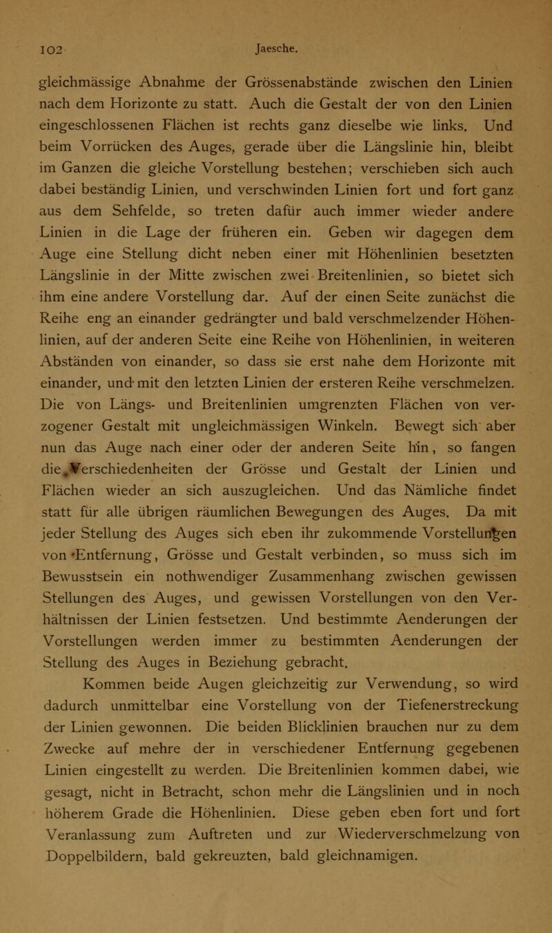 gleichmässige Abnahme der Grössenabstände zwischen den Linien nach dem Horizonte zu statt. Auch die Gestalt der von den Linien eingeschlossenen Flächen ist rechts ganz dieselbe wie links. Und beim Vorrücken des Auges, gerade über die Längslinie hin, bleibt im Ganzen die gleiche Vorstellung bestehen; verschieben sich auch dabei beständig Linien, und verschwinden Linien fort und fort ganz aus dem Sehfelde, so treten dafür auch immer wieder andere Linien in die Lage der früheren ein. Geben wir dagegen dem Auge eine Stellung dicht neben einer mit Höhenlinien besetzten Längslinie in der Mitte zwischen zwei Breitenlinien, so bietet sich ihm eine andere Vorstellung dar. Auf der einen Seite zunächst die Reihe eng an einander gedrängter und bald verschmelzender Höhen- linien, auf der anderen Seite eine Reihe von Höhenlinien, in weiteren Abständen von einander, so dass sie erst nahe dem Horizonte mit einander, und mit den letzten Linien der ersteren Reihe verschmelzen. Die von Längs- und Breitenlinien umgrenzten Flächen von ver- zogener Gestalt mit ungleichmässigen Winkeln. Bewegt sich aber nun das Auge nach einer oder der anderen Seite hin, so fangen die .Verschiedenheiten der Grösse und Gestalt der Linien und Flächen wieder an sich auszugleichen. Und das Nämliche findet statt für alle übrigen räumlichen Bewegungen des Auges. Da mit jeder Stellung des Auges sich eben ihr zukommende Vorstellungen von »Entfernung, Grösse und Gestalt verbinden, so muss sich im Bewusstsein ein nothwendiger Zusammenhang zwischen gewissen Stellungen des Auges, und gewissen Vorstellungen von den Ver- hältnissen der Linien festsetzen. Und bestimmte Aenderungen der Vorstellungen werden immer zu bestimmten Aenderungen der Stellung des Auges in Beziehung gebracht. Kommen beide Augen gleichzeitig zur Verwendung, so wird dadurch unmittelbar eine Vorstellung von der Tiefenerstreckung der Linien gewonnen. Die beiden Blicklinien brauchen nur zu dem Zwecke auf mehre der in verschiedener Entfernung gegebenen Linien eingestellt zu werden. Die Breitenlinien kommen dabei, wie gesagt, nicht in Betracht, schon mehr die Längslinien und in noch höherem Grade die Höhenlinien. Diese geben eben fort und fort Veranlassung zum Auftreten und zur Wiederverschmelzung von Doppelbildern, bald gekreuzten, bald gleichnamigen.