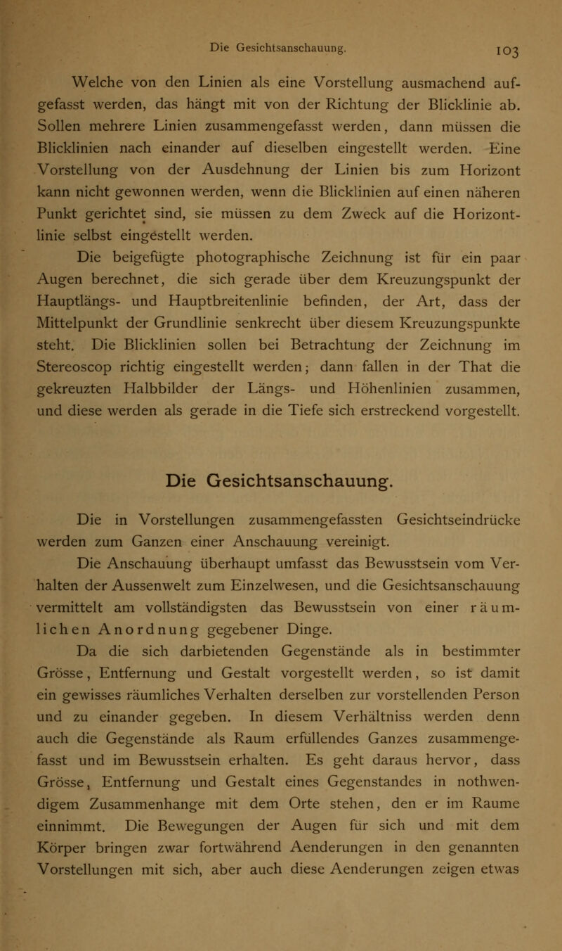 Welche von den Linien als eine Vorstellung ausmachend auf- gefasst werden, das hängt mit von der Richtung der Blicklinie ab. Sollen mehrere Linien zusammengefasst werden, dann müssen die Blicklinien nach einander auf dieselben eingestellt werden. Eine Vorstellung von der Ausdehnung der Linien bis zum Horizont kann nicht gewonnen werden, wenn die Blicklinien auf einen näheren Punkt gerichtet sind, sie müssen zu dem Zweck auf die Horizont- linie selbst eingestellt werden. Die beigefügte photographische Zeichnung ist für ein paar Augen berechnet, die sich gerade über dem Kreuzungspunkt der Hauptlängs- und Hauptbreitenlinie befinden, der Art, dass der Mittelpunkt der Grundlinie senkrecht über diesem Kreuzungspunkte steht. Die Blicklinien sollen bei Betrachtung der Zeichnung im Stereoscop richtig eingestellt werden; dann fallen in der That die gekreuzten Halbbilder der Längs- und Höhenlinien zusammen, und diese werden als gerade in die Tiefe sich erstreckend vorgestellt. Die Gesichtsanschauung. Die in Vorstellungen zusammengefassten Gesichtseindrücke werden zum Ganzen einer Anschauung vereinigt. Die Anschauung überhaupt umfasst das Bewusstsein vom Ver- halten der Aussenwelt zum Einzelwesen, und die Gesichtsanschauung vermittelt am vollständigsten das Bewusstsein von einer räum- lichen Anordnung gegebener Dinge. Da die sich darbietenden Gegenstände als in bestimmter Grösse, Entfernung und Gestalt vorgestellt werden, so ist damit ein gewisses räumliches Verhalten derselben zur vorstellenden Person und zu einander gegeben. In diesem Verhältniss werden denn auch die Gegenstände als Raum erfüllendes Ganzes zusammenge- fasst und im Bewusstsein erhalten. Es geht daraus hervor, dass Grösse, Entfernung und Gestalt eines Gegenstandes in notwen- digem Zusammenhange mit dem Orte stehen, den er im Räume einnimmt. Die Bewegungen der Augen für sich und mit dem Körper bringen zwar fortwährend Aenderungen in den genannten Vorstellungen mit sich, aber auch diese Aenderungen zeigen etwas