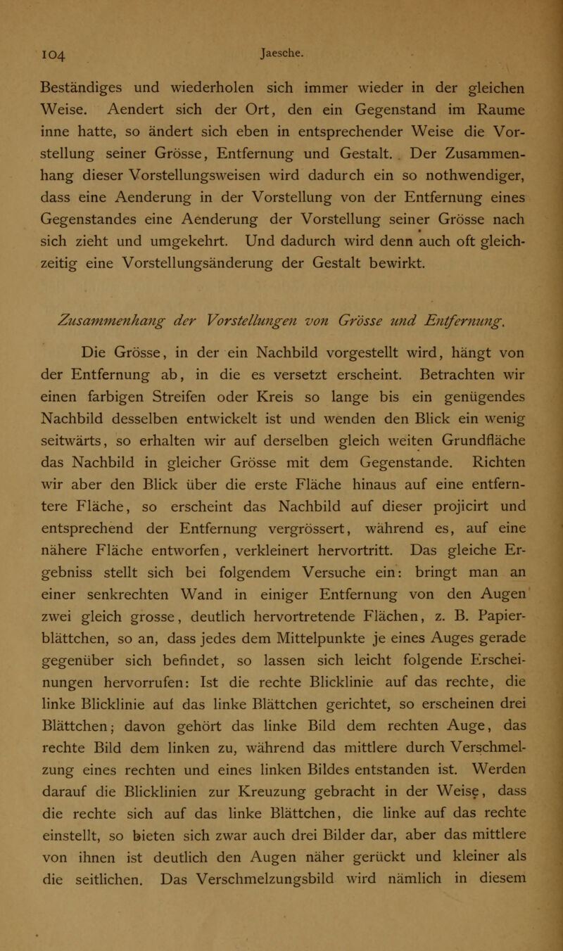 Beständiges und wiederholen sich immer wieder in der gleichen Weise. Aendert sich der Ort, den ein Gegenstand im Räume inne hatte, so ändert sich eben in entsprechender Weise die Vor- stellung seiner Grösse, Entfernung und Gestalt. . Der Zusammen- hang dieser Vorstellungsweisen wird dadurch ein so nothwendiger, dass eine Aenderung in der Vorstellung von der Entfernung eines Gegenstandes eine Aenderung der Vorstellung seiner Grösse nach sich zieht und umgekehrt. Und dadurch wird denn auch oft gleich- zeitig eine Vorstellungsänderung der Gestalt bewirkt. Zusammenhang der Vorstellungen von Grösse und Entfernung. Die Grösse, in der ein Nachbild vorgestellt wird, hängt von der Entfernung ab, in die es versetzt erscheint. Betrachten wir einen farbigen Streifen oder Kreis so lange bis ein genügendes Nachbild desselben entwickelt ist und wenden den Blick ein wenig seitwärts, so erhalten wir auf derselben gleich weiten Grundfläche das Nachbild in gleicher Grösse mit dem Gegenstande. Richten wir aber den Blick über die erste Fläche hinaus auf eine entfern- tere Fläche, so erscheint das Nachbild auf dieser projicirt und entsprechend der Entfernung vergrössert, während es, auf eine nähere Fläche entworfen, verkleinert hervortritt. Das gleiche Er- gebniss stellt sich bei folgendem Versuche ein: bringt man an einer senkrechten Wand in einiger Entfernung von den Augen zwei gleich grosse, deutlich hervortretende Flächen, z. B. Papier- blättchen, so an, dass jedes dem Mittelpunkte je eines Auges gerade gegenüber sich befindet, so lassen sich leicht folgende Erschei- nungen hervorrufen: Ist die rechte Blicklinie auf das rechte, die linke Blicklinie auf das linke Blättchen gerichtet, so erscheinen drei Blättchen; davon gehört das linke Bild dem rechten Auge, das rechte Bild dem linken zu, während das mittlere durch Verschmel- zung eines rechten und eines linken Bildes entstanden ist. Werden darauf die Blicklinien zur Kreuzung gebracht in der Weise, dass die rechte sich auf das linke Blättchen, die linke auf das rechte einstellt, so bieten sich zwar auch drei Bilder dar, aber das mittlere von ihnen ist deutlich den Augen näher gerückt und kleiner als die seitlichen. Das Verschmelzungsbild wird nämlich in diesem