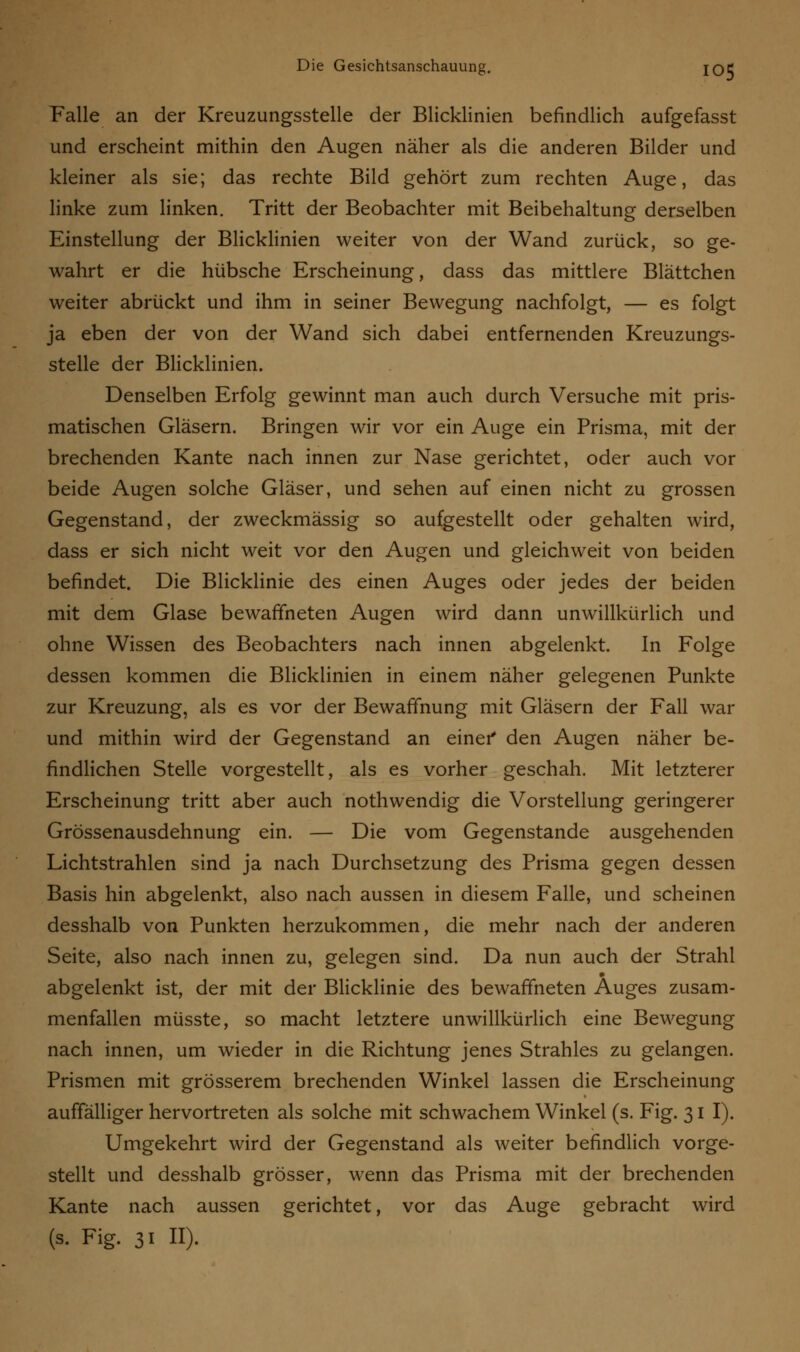 Falle an der Kreuzungsstelle der Blicklinien befindlich aufgefasst und erscheint mithin den Augen näher als die anderen Bilder und kleiner als sie; das rechte Bild gehört zum rechten Auge, das linke zum linken. Tritt der Beobachter mit Beibehaltung derselben Einstellung der Blicklinien weiter von der Wand zurück, so ge- wahrt er die hübsche Erscheinung, dass das mittlere Blättchen weiter abrückt und ihm in seiner Bewegung nachfolgt, — es folgt ja eben der von der Wand sich dabei entfernenden Kreuzungs- stelle der Blicklinien. Denselben Erfolg gewinnt man auch durch Versuche mit pris- matischen Gläsern. Bringen wir vor ein Auge ein Prisma, mit der brechenden Kante nach innen zur Nase gerichtet, oder auch vor beide Augen solche Gläser, und sehen auf einen nicht zu grossen Gegenstand, der zweckmässig so aufgestellt oder gehalten wird, dass er sich nicht weit vor den Augen und gleichweit von beiden befindet. Die Blicklinie des einen Auges oder jedes der beiden mit dem Glase bewaffneten Augen wird dann unwillkürlich und ohne Wissen des Beobachters nach innen abgelenkt. In Folge dessen kommen die Blicklinien in einem näher gelegenen Punkte zur Kreuzung, als es vor der Bewaffnung mit Gläsern der Fall war und mithin wird der Gegenstand an einer4 den Augen näher be- findlichen Stelle vorgestellt, als es vorher geschah. Mit letzterer Erscheinung tritt aber auch nothwendig die Vorstellung geringerer Grössenausdehnung ein. — Die vom Gegenstande ausgehenden Lichtstrahlen sind ja nach Durchsetzung des Prisma gegen dessen Basis hin abgelenkt, also nach aussen in diesem Falle, und scheinen desshalb von Punkten herzukommen, die mehr nach der anderen Seite, also nach innen zu, gelegen sind. Da nun auch der Strahl abgelenkt ist, der mit der Blicklinie des bewaffneten Auges zusam- menfallen müsste, so macht letztere unwillkürlich eine Bewegung nach innen, um wieder in die Richtung jenes Strahles zu gelangen. Prismen mit grösserem brechenden Winkel lassen die Erscheinung auffälliger hervortreten als solche mit schwachem Winkel (s. Fig. 31 I). Umgekehrt wird der Gegenstand als weiter befindlich vorge- stellt und desshalb grösser, wenn das Prisma mit der brechenden Kante nach aussen gerichtet, vor das Auge gebracht wird (s. Fig. 31 II).