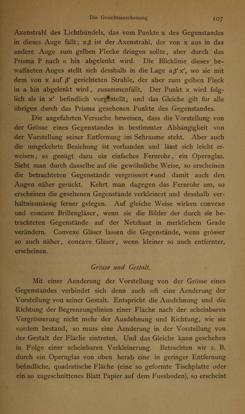 Axenstrahl des Lichtbündels, das vom Punkte x des Gegenstandes in dieses Auge fällt; xß ist der Axenstrahl, der von x aus in das andere Auge zum gelben Flecke dringen sollte, aber durch das Prisma P nach a hin abgelenkt wird. Die Blicklinie dieses be- waffneten Auges stellt sich desshalb in die Lage aß'x', wo sie mit dem von x auf ß/ gerichteten Strahle, der aber zum gelben Fleck in a hin abgelenkt wird, zusammenfällt. Der Punkt x wird folg- lich als in x' befindlich vorgestellt; und das Gleiche gilt für alle übrigen durch das Prisma gesehenen Punkte des Gegenstandes. Die angeführten Versuche beweisen, dass die Vorstellung von der Grösse eines Gegenstandes in bestimmter Abhängigkeit von der Vorstellung seiner Entfernung im Sehraume steht. Aber auch die umgekehrte Beziehung ist vorhanden und lässt sich leicht er- weisen ; es genügt dazu ein einfaches Fernrohr, ein Opernglas. Sieht man durch dasselbe auf die gewöhnliche Weise, so erscheinen die betrachteten Gegenstände vergrössert 'und damit auch den Augen näher gerückt. Kehrt man dagegen das Fernrohr um, so erscheinen die gesehenen Gegenstände verkleinert und desshalb ver- hältnissmässig ferner gelegen. Auf gleiche Weise wirken convexe und concave Brillengläser, wenn sie die Bilder der durch sie be- trachteten Gegenstände auf der Netzhaut in merklichem Grade verändern. Convexe Gläser lassen die Gegenstände, wenn grösser so auch näher, concave Gläser, wenn kleiner so auch entfernter, erscheinen. Grösse und Gestalt. Mit einer Aenderung der Vorstellung von der Grösse eines Gegenstandes verbindet sich denn auch oft eine Aenderung der Vorstellung von seiner Gestalt. Entspricht die Ausdehnung und die Richtung der Begrenzungslinien einer Fläche nach der scheinbaren Vergrösserung nicht mehr der Ausdehnung und Richtung, wie sie vordem bestand, so muss eine Aenderung in der Vorstellung von der Gestalt der Fläche eintreten. Und das Gleiche kann geschehen in Folge einer scheinbaren Verkleinerung. Betrachten wir z. B. durch ein Opernglas von oben herab eine in geringer Entfernung befindliche, quadratische Fläche (eine so geformte Tischplatte oder ein so zugeschnittenes Blatt Papier auf dem Fussboden), so erscheint