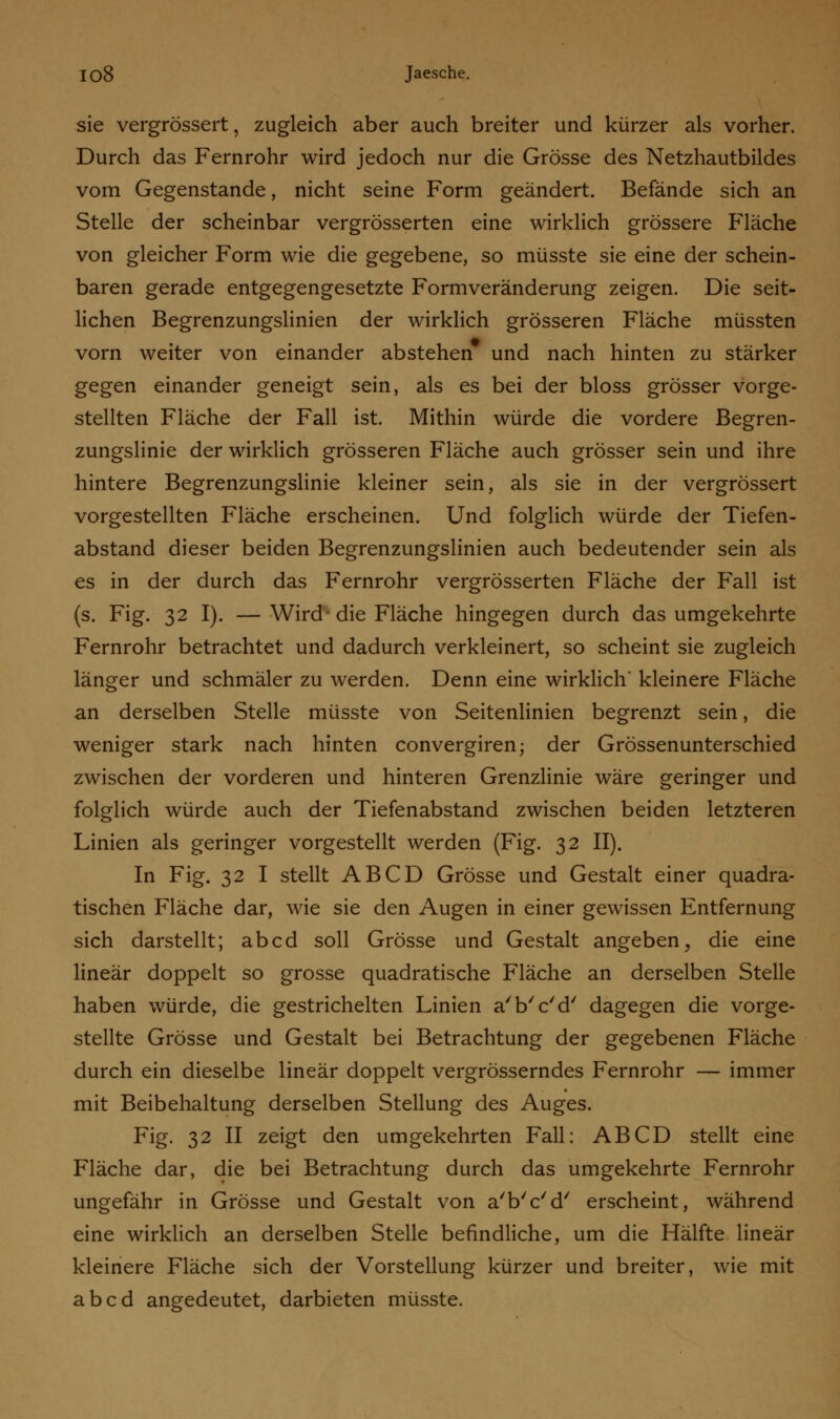 sie vergrössert, zugleich aber auch breiter und kürzer als vorher. Durch das Fernrohr wird jedoch nur die Grösse des Netzhautbildes vom Gegenstande, nicht seine Form geändert. Befände sich an Stelle der scheinbar vergrösserten eine wirklich grössere Fläche von gleicher Form wie die gegebene, so müsste sie eine der schein- baren gerade entgegengesetzte Formveränderung zeigen. Die seit- lichen Begrenzungslinien der wirklich grösseren Fläche müssten vorn weiter von einander abstehen und nach hinten zu stärker gegen einander geneigt sein, als es bei der bloss grösser vorge- stellten Fläche der Fall ist. Mithin würde die vordere Begren- zungslinie der wirklich grösseren Fläche auch grösser sein und ihre hintere Begrenzungslinie kleiner sein, als sie in der vergrössert vorgestellten Fläche erscheinen. Und folglich würde der Tiefen- abstand dieser beiden Begrenzungslinien auch bedeutender sein als es in der durch das Fernrohr vergrösserten Fläche der Fall ist (s. Fig. 32 I). — Wird- die Fläche hingegen durch das umgekehrte Fernrohr betrachtet und dadurch verkleinert, so scheint sie zugleich länger und schmäler zu werden. Denn eine wirklich* kleinere Fläche an derselben Stelle müsste von Seitenlinien begrenzt sein, die weniger stark nach hinten convergiren; der Grössenunterschied zwischen der vorderen und hinteren Grenzlinie wäre geringer und folglich würde auch der Tiefenabstand zwischen beiden letzteren Linien als geringer vorgestellt werden (Fig. 32 II). In Fig. 32 I stellt AB CD Grösse und Gestalt einer quadra- tischen Fläche dar, wie sie den Augen in einer gewissen Entfernung sich darstellt; abcd soll Grösse und Gestalt angeben, die eine linear doppelt so grosse quadratische Fläche an derselben Stelle haben würde, die gestrichelten Linien a'b'c'd' dagegen die vorge- stellte Grösse und Gestalt bei Betrachtung der gegebenen Fläche durch ein dieselbe linear doppelt vergrösserndes Fernrohr — immer mit Beibehaltung derselben Stellung des Auges. Fig. 32 II zeigt den umgekehrten Fall: ABCD stellt eine Fläche dar, die bei Betrachtung durch das umgekehrte Fernrohr ungefähr in Grösse und Gestalt von a'b'c'd' erscheint, während eine wirklich an derselben Stelle befindliche, um die Hälfte linear kleinere Fläche sich der Vorstellung kürzer und breiter, wie mit abcd angedeutet, darbieten müsste.