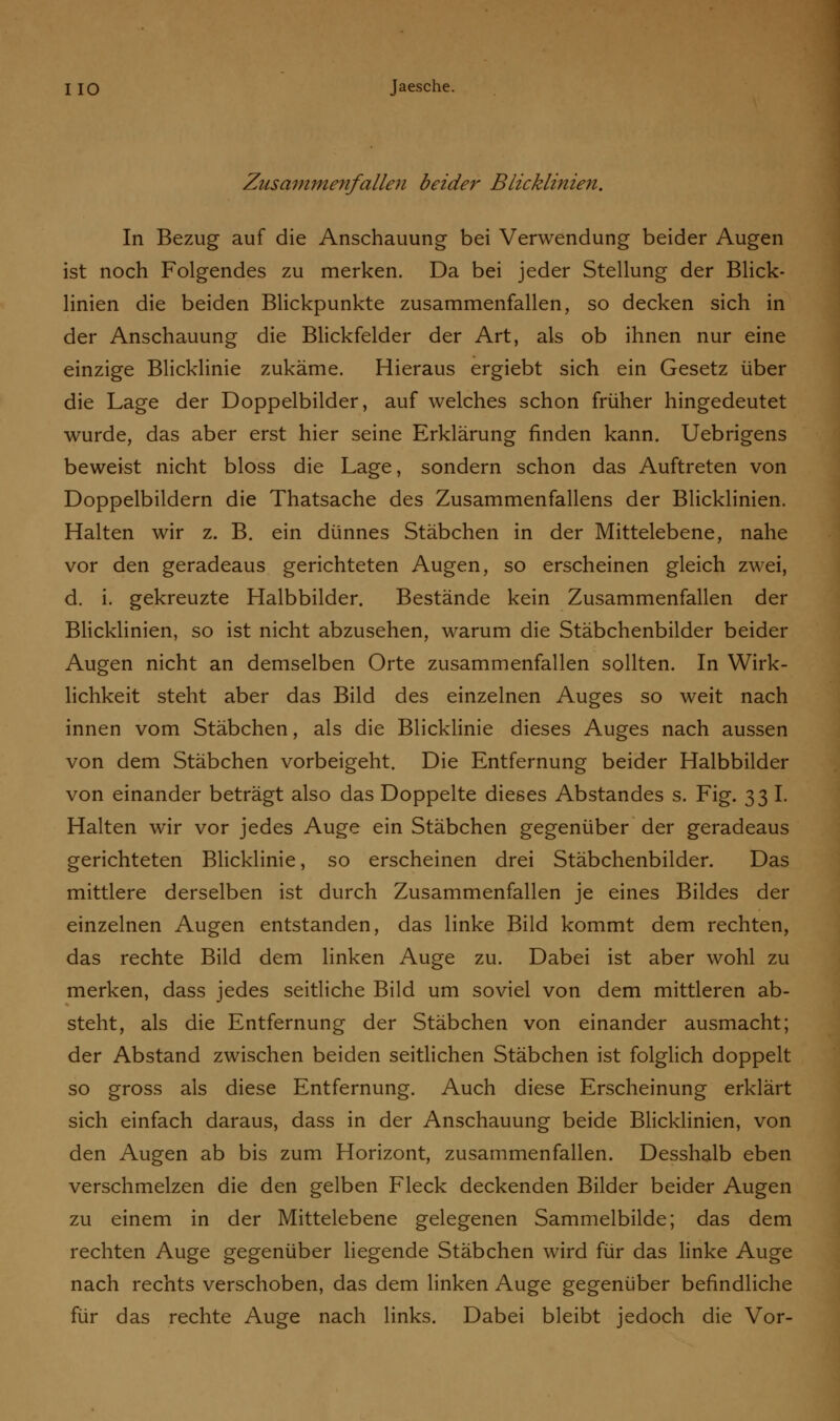 Zusammenfallen beider Blicklinien. In Bezug auf die Anschauung bei Verwendung beider Augen ist noch Folgendes zu merken. Da bei jeder Stellung der Blick- linien die beiden Blickpunkte zusammenfallen, so decken sich in der Anschauung die Blickfelder der Art, als ob ihnen nur eine einzige Blicklinie zukäme. Hieraus ergiebt sich ein Gesetz über die Lage der Doppelbilder, auf welches schon früher hingedeutet wurde, das aber erst hier seine Erklärung finden kann. Uebrigens beweist nicht bloss die Lage, sondern schon das Auftreten von Doppelbildern die Thatsache des Zusammenfallens der Blicklinien. Halten wir z. B. ein dünnes Stäbchen in der Mittelebene, nahe vor den geradeaus gerichteten Augen, so erscheinen gleich zwei, d. i. gekreuzte Halbbilder. Bestände kein Zusammenfallen der Blicklinien, so ist nicht abzusehen, warum die Stäbchenbilder beider Augen nicht an demselben Orte zusammenfallen sollten. In Wirk- lichkeit steht aber das Bild des einzelnen Auges so weit nach innen vom Stäbchen, als die Blicklinie dieses Auges nach aussen von dem Stäbchen vorbeigeht. Die Entfernung beider Halbbilder von einander beträgt also das Doppelte dieses Abstandes s. Fig. 33 I. Halten wir vor jedes Auge ein Stäbchen gegenüber der geradeaus gerichteten Blicklinie, so erscheinen drei Stäbchenbilder. Das mittlere derselben ist durch Zusammenfallen je eines Bildes der einzelnen Augen entstanden, das linke Bild kommt dem rechten, das rechte Bild dem linken Auge zu. Dabei ist aber wohl zu merken, dass jedes seitliche Bild um soviel von dem mittleren ab- steht, als die Entfernung der Stäbchen von einander ausmacht; der Abstand zwischen beiden seitlichen Stäbchen ist folglich doppelt so gross als diese Entfernung. Auch diese Erscheinung erklärt sich einfach daraus, dass in der Anschauung beide Blicklinien, von den Augen ab bis zum Horizont, zusammenfallen. Desshalb eben verschmelzen die den gelben Fleck deckenden Bilder beider Augen zu einem in der Mittelebene gelegenen Sammelbilde; das dem rechten Auge gegenüber liegende Stäbchen wird für das linke Auge nach rechts verschoben, das dem linken Auge gegenüber befindliche für das rechte Auge nach links. Dabei bleibt jedoch die Vor-