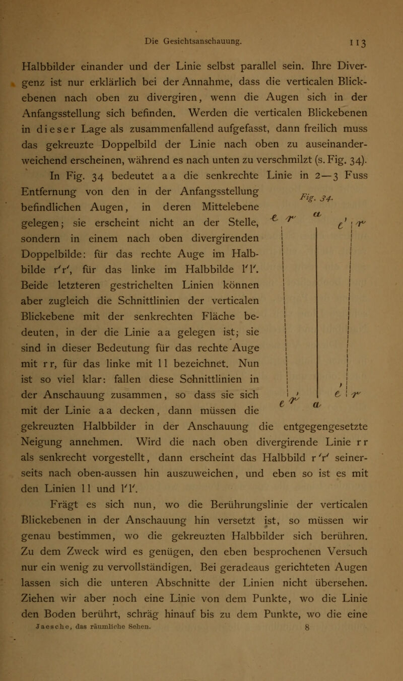 F*g> 34- ■e r a Halbbilder einander und der Linie selbst parallel sein. Ihre Diver- genz ist nur erklärlich bei der Annahme, dass die verticalen Blick- ebenen nach oben zu divergiren, wenn die Augen sich in der Anfangsstellung sich befinden. Werden die verticalen Blickebenen in dieser Lage als zusammenfallend aufgefasst, dann freilich muss das gekreuzte Doppelbild der Linie nach oben zu auseinander- weichend erscheinen, während es nach unten zu verschmilzt (s.Fig. 34). In Fig. 34 bedeutet aa die senkrechte Linie in 2—3 Fuss Entfernung von den in der Anfangsstellung befindlichen Augen, in deren Mittelebene gelegen; sie erscheint nicht an der Stelle, sondern in einem nach oben divergirenden Doppelbilde: für das rechte Auge im Halb- bilde rV, für das linke im Halbbilde l'l'. Beide letzteren gestrichelten Linien können aber zugleich die Schnittlinien der verticalen Blickebene mit der senkrechten Fläche be- deuten, in der die Linie aa gelegen ist; sie sind in dieser Bedeutung für das rechte Auge mit r r, für das linke mit 11 bezeichnet. Nun ist so viel klar: fallen diese Schnittlinien in der Anschauung; zusammen, so dass sie sich i ' & ! 7*/ mit der Linie a a decken, dann müssen die gekreuzten Halbbilder in der Anschauung die entgegengesetzte Neigung annehmen. Wird die nach oben divergirende Linie rr als senkrecht vorgestellt, dann erscheint das Halbbild r 'r' seiner- seits nach oben-aussen hin auszuweichen, und eben so ist es mit den Linien 11 und l'l'. Fragt es sich nun, wo die Berührungslinie der verticalen Blickebenen in der Anschauung hin versetzt ist, so müssen wir genau bestimmen, wo die gekreuzten Halbbilder sich berühren. Zu dem Zweck wird es genügen, den eben besprochenen Versuch nur ein wenig zu vervollständigen. Bei geradeaus gerichteten Augen lassen sich die unteren Abschnitte der Linien nicht übersehen. Ziehen wir aber noch eine Linie von dem Punkte, wo die Linie den Boden berührt, schräg hinauf bis zu dem Punkte, wo die eine Jaesche, das räumliche Sehen. %