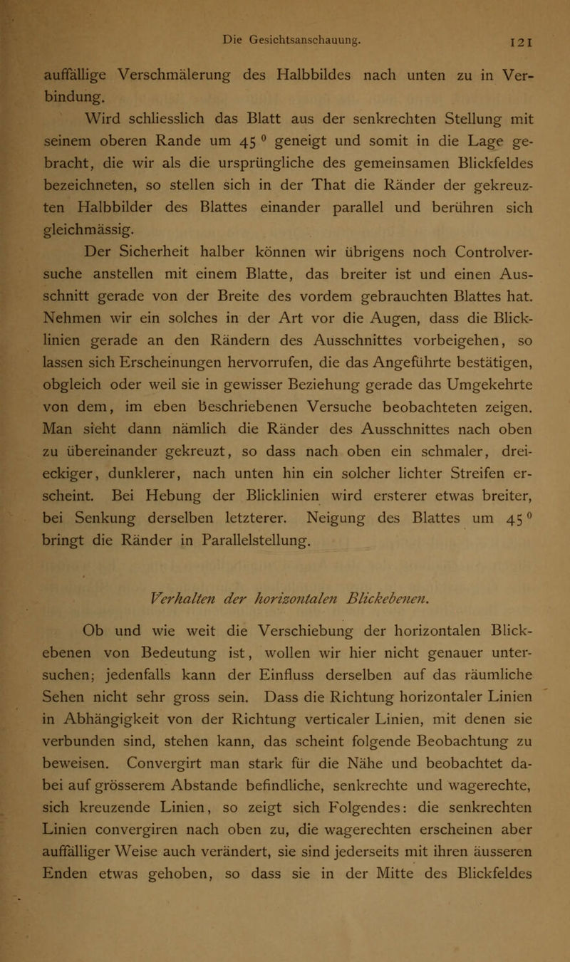 auffällige Verschmälerung des Halbbildes nach unten zu in Ver- bindung. Wird schliesslich das Blatt aus der senkrechten Stellung mit seinem oberen Rande um 45 ° geneigt und somit in die Lage ge- bracht, die wir als die ursprüngliche des gemeinsamen Blickfeldes bezeichneten, so stellen sich in der That die Ränder der gekreuz- ten Halbbilder des Blattes einander parallel und berühren sich gleichmässig. Der Sicherheit halber können wir übrigens noch Controlver- suche anstellen mit einem Blatte, das breiter ist und einen Aus- schnitt gerade von der Breite des vordem gebrauchten Blattes hat. Nehmen wir ein solches in der Art vor die Augen, dass die Blick- linien gerade an den Rändern des Ausschnittes vorbeigehen, so lassen sich Erscheinungen hervorrufen, die das Angeführte bestätigen, obgleich oder weil sie in gewisser Beziehung gerade das Umgekehrte von dem, im eben beschriebenen Versuche beobachteten zeigen. Man sieht dann nämlich die Ränder des Ausschnittes nach oben zu übereinander gekreuzt, so dass nach oben ein schmaler, drei- eckiger, dunklerer, nach unten hin ein solcher lichter Streifen er- scheint. Bei Hebung der Blicklinien wird ersterer etwas breiter, bei Senkung derselben letzterer. Neigung des Blattes um 45 ° bringt die Ränder in Parallelstellung. Verhalten der horizontalen Blickebenen. Ob und wie weit die Verschiebung der horizontalen Blick- ebenen von Bedeutung ist, wollen wir hier nicht genauer unter- suchen; jedenfalls kann der Einfluss derselben auf das räumliche Sehen nicht sehr gross sein. Dass die Richtung horizontaler Linien in Abhängigkeit von der Richtung verticaler Linien, mit denen sie verbunden sind, stehen kann, das scheint folgende Beobachtung zu beweisen. Convergirt man stark für die Nähe und beobachtet da- bei auf grösserem Abstände befindliche, senkrechte und wagerechte, sich kreuzende Linien, so zeigt sich Folgendes: die senkrechten Linien convergiren nach oben zu, die wagerechten erscheinen aber auffälliger Weise auch verändert, sie sind jederseits mit ihren äusseren Enden etwas gehoben, so dass sie in der Mitte des Blickfeldes