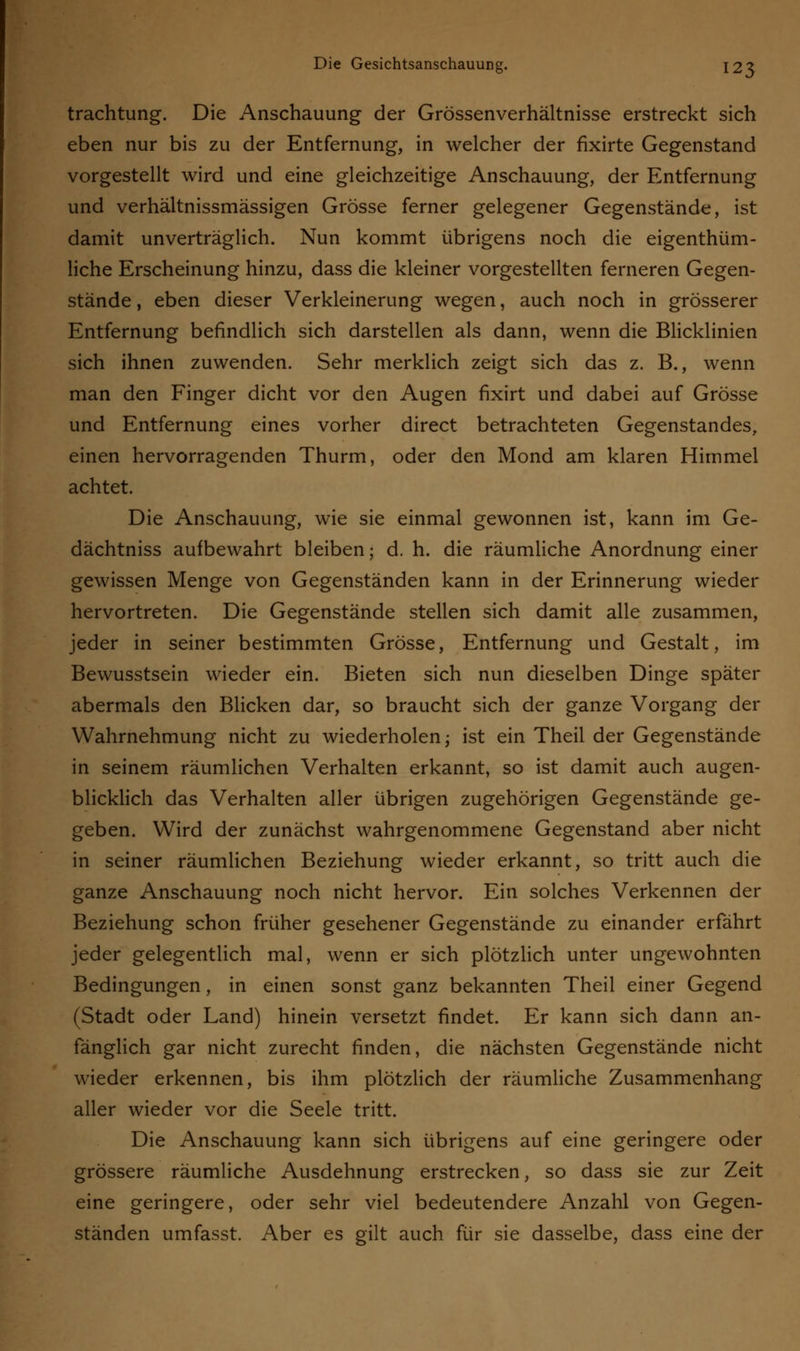 trachtung. Die Anschauung der Grössenverhältnisse erstreckt sich eben nur bis zu der Entfernung, in welcher der flxirte Gegenstand vorgestellt wird und eine gleichzeitige Anschauung, der Entfernung und verhältnissmässigen Grösse ferner gelegener Gegenstände, ist damit unverträglich. Nun kommt übrigens noch die eigentüm- liche Erscheinung hinzu, dass die kleiner vorgestellten ferneren Gegen- stände , eben dieser Verkleinerung wegen, auch noch in grösserer Entfernung befindlich sich darstellen als dann, wenn die Blicklinien sich ihnen zuwenden. Sehr merklich zeigt sich das z. B., wenn man den Finger dicht vor den Augen fixirt und dabei auf Grösse und Entfernung eines vorher direct betrachteten Gegenstandes, einen hervorragenden Thurm, oder den Mond am klaren Himmel achtet. Die Anschauung, wie sie einmal gewonnen ist, kann im Ge- dächtniss aufbewahrt bleiben; d. h. die räumliche Anordnung einer gewissen Menge von Gegenständen kann in der Erinnerung wieder hervortreten. Die Gegenstände stellen sich damit alle zusammen, jeder in seiner bestimmten Grösse, Entfernung und Gestalt, im Bewusstsein wieder ein. Bieten sich nun dieselben Dinge später abermals den Blicken dar, so braucht sich der ganze Vorgang der Wahrnehmung nicht zu wiederholen; ist ein Theil der Gegenstände in seinem räumlichen Verhalten erkannt, so ist damit auch augen- blicklich das Verhalten aller übrigen zugehörigen Gegenstände ge- geben. Wird der zunächst wahrgenommene Gegenstand aber nicht in seiner räumlichen Beziehung wieder erkannt, so tritt auch die ganze Anschauung noch nicht hervor. Ein solches Verkennen der Beziehung schon früher gesehener Gegenstände zu einander erfährt jeder gelegentlich mal, wenn er sich plötzlich unter ungewohnten Bedingungen, in einen sonst ganz bekannten Theil einer Gegend (Stadt oder Land) hinein versetzt findet. Er kann sich dann an- fänglich gar nicht zurecht finden, die nächsten Gegenstände nicht wieder erkennen, bis ihm plötzlich der räumliche Zusammenhang aller wieder vor die Seele tritt. Die Anschauung kann sich übrigens auf eine geringere oder grössere räumliche Ausdehnung erstrecken, so dass sie zur Zeit eine geringere, oder sehr viel bedeutendere Anzahl von Gegen- ständen umfasst. Aber es gilt auch für sie dasselbe, dass eine der
