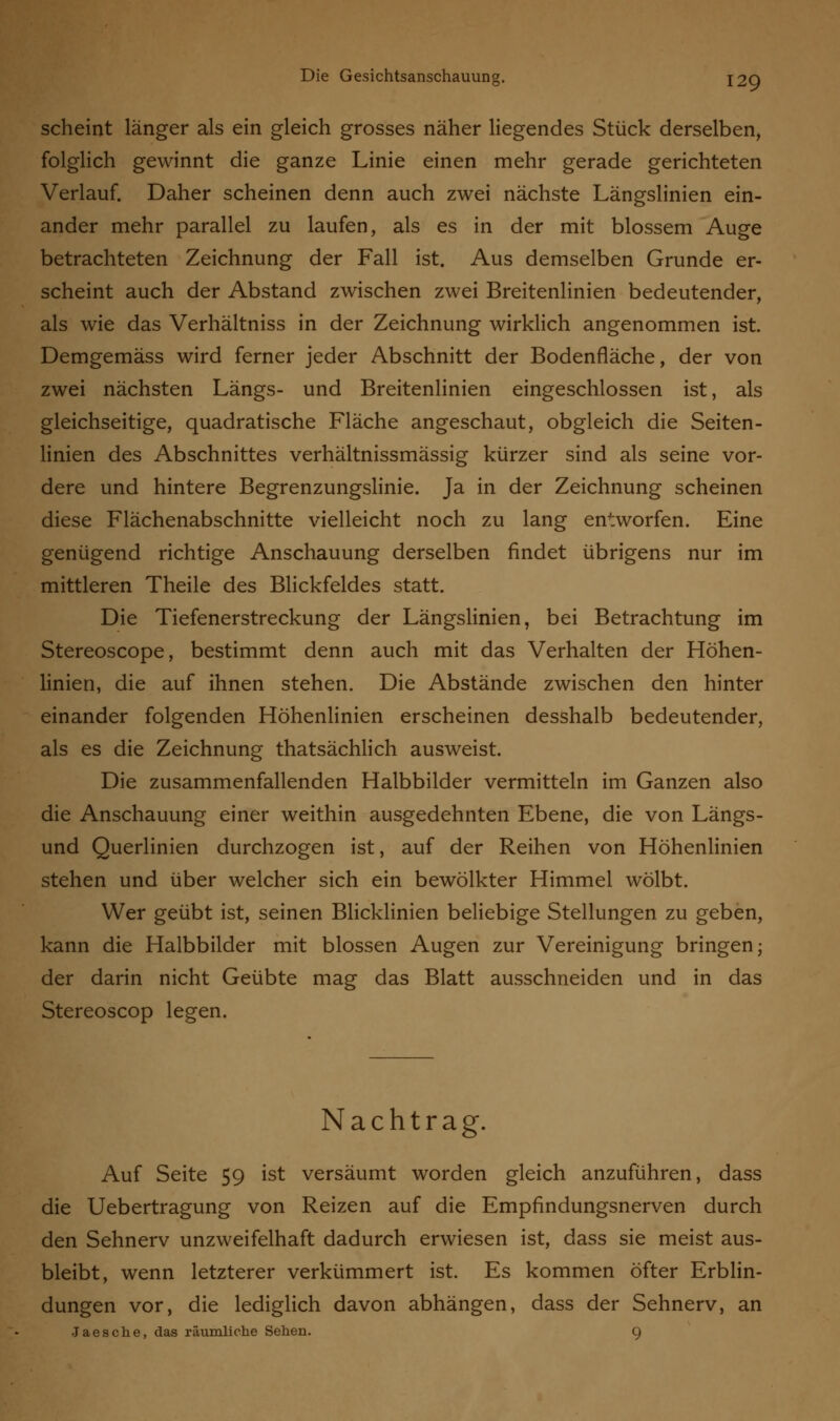 scheint länger als ein gleich grosses näher liegendes Stück derselben, folglich gewinnt die ganze Linie einen mehr gerade gerichteten Verlauf. Daher scheinen denn auch zwei nächste Längslinien ein- ander mehr parallel zu laufen, als es in der mit blossem Auge betrachteten Zeichnung der Fall ist. Aus demselben Grunde er- scheint auch der Abstand zwischen zwei Breitenlinien bedeutender, als wie das Verhältniss in der Zeichnung wirklich angenommen ist. Demgemäss wird ferner jeder Abschnitt der Bodenfläche, der von zwei nächsten Längs- und Breitenlinien eingeschlossen ist, als gleichseitige, quadratische Fläche angeschaut, obgleich die Seiten- linien des Abschnittes verhältnissmässig kürzer sind als seine vor- dere und hintere Begrenzungslinie. Ja in der Zeichnung scheinen diese Flächenabschnitte vielleicht noch zu lang entworfen. Eine genügend richtige Anschauung derselben findet übrigens nur im mittleren Theile des Blickfeldes statt. Die Tiefenerstreckung der Längslinien, bei Betrachtung im Stereoscope, bestimmt denn auch mit das Verhalten der Höhen- linien, die auf ihnen stehen. Die Abstände zwischen den hinter einander folgenden Höhenlinien erscheinen desshalb bedeutender, als es die Zeichnung thatsächlich ausweist. Die zusammenfallenden Halbbilder vermitteln im Ganzen also die Anschauung einer weithin ausgedehnten Ebene, die von Längs- und Querlinien durchzogen ist, auf der Reihen von Höhenlinien stehen und über welcher sich ein bewölkter Himmel wölbt. Wer geübt ist, seinen Blicklinien beliebige Stellungen zu geben, kann die Halbbilder mit blossen Augen zur Vereinigung bringen; der darin nicht Geübte mag das Blatt ausschneiden und in das Stereoscop legen. Nachtrag. Auf Seite 59 ist versäumt worden gleich anzuführen, dass die Uebertragung von Reizen auf die Empfindungsnerven durch den Sehnerv unzweifelhaft dadurch erwiesen ist, dass sie meist aus- bleibt, wenn letzterer verkümmert ist. Es kommen öfter Erblin- dungen vor, die lediglich davon abhängen, dass der Sehnerv, an •Jaesche, das räumliche Sehen. 9