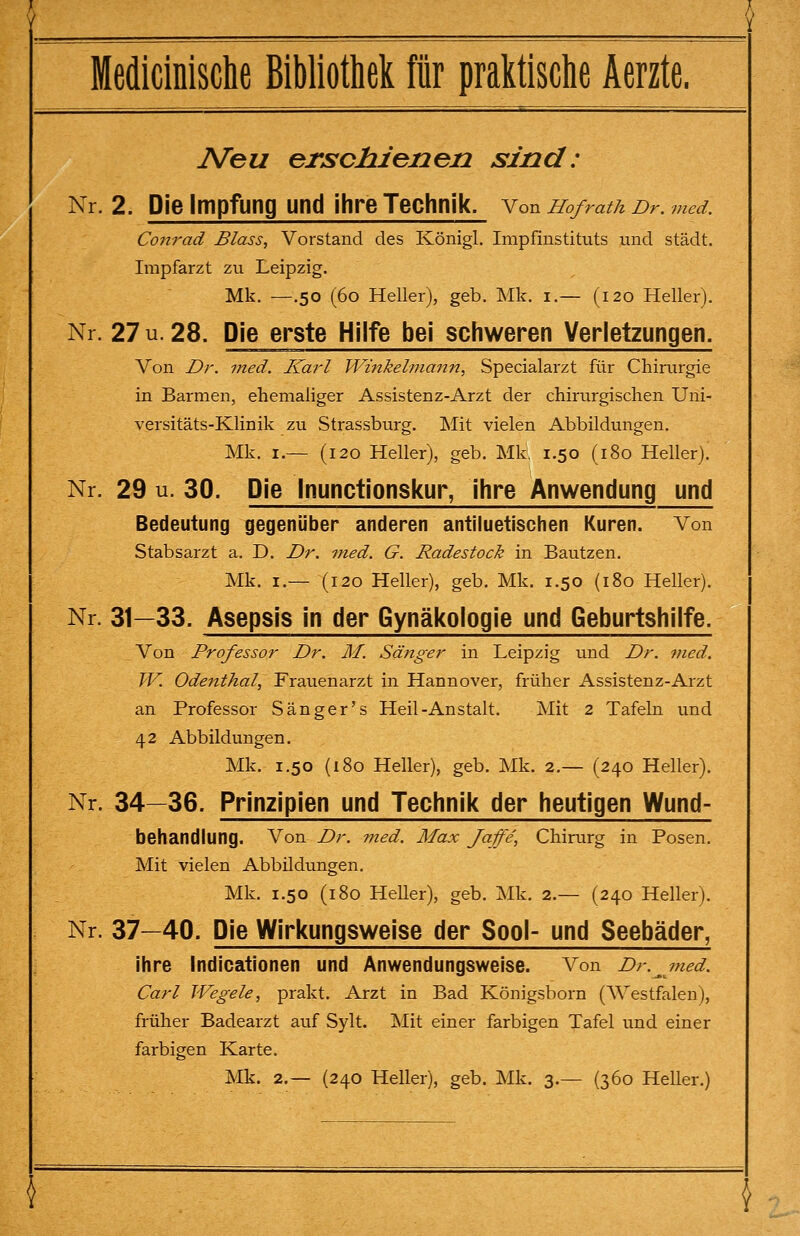 IVeu erschienen sind: Nr. 2. Die Impfung und ihre Technik. Von Ho/rath Dr. med. Conrad Bloss, Vorstand des Königl. Impfinstituts und städt. Impfarzt zu Leipzig. Mk. —.50 (60 Heller), geb. Mk. i.— (120 Heller). Nr. 27 u. 28. Die erste Hilfe bei schweren Verletzungen. Von Dr. med. Karl Wmkelmann, Specialarzt für Chirurgie in Barmen, ehemaliger Assistenz-Arzt der chirurgischen Uni- versitäts-Klinik zu Strassburg. Mit vielen Abbildungen. Mk. I.— (120 Heller), geb. Mk, 1.50 (180 Heller). Nr. 29 u. 30. Die Inunctionskur, ihre Anwendung und Bedeutung gegenüber anderen antiluetischen Kuren. Von Stabsarzt a. D. Dr. med. G. Radestock in Bautzen. Mk. I.— (120 Heller), geb. Mk. 1.50 (180 Heller). Nr. 31—33. Asepsis in der Gynäkologie und Geburtshilfe. Von Professor Dr. M. Sänger in Leipzig und Dr. med. W. Odenthal, Frauenarzt in Hannover, früher Assistenz-Arzt an Professor Sänger's Heil-Anstalt. Mit 2 Tafehi und 42 Abbildungen. Mk. 1.50 (180 Heller), geb. Mk. 2.— (240 Heller). Nr. 34—36. Prinzipien und Technik der heutigen Wund- behandlung. Von Dr. med. Max Jaffe, Chirurg in Posen. Mit vielen Abbildungen. Mk. 1.50 (180 Heller), geb. Mk. 2.— (240 Heller). Nr. 37—40. Die Wirkungsweise der Sool- und Seebäder, ihre Indicationen und Anwendungsweise. Von Dr. ^ med. Carl Wegele, prakt. Arzt in Bad Königsborn (Westfalen), früher Badearzt auf Sylt, Mit einer farbigen Tafel und einer farbigen Karte. Mk. 2.— (240 Heller), geb. Mk. 3.— (360 Heller.)