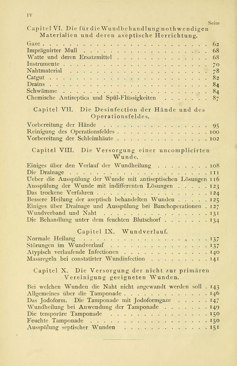 IV Seite Capitel Vi. Die für die Wund beliandlung nothwendigen Materialien und deren aseptische Herrichtung. Gaze 62 Imprägnirter Mull 68 Watte und deren Ersatzmittel 68 Instrumente yo Nalitmaterial 78 Catgut 82 Drains 84 Schwämme 84 Chemische Antiseptica und Spül-Flüssigkeiten 87 Capitel VII. Die Desinfection der Hände und des Operationsfeldes. Vorbereitung der Hände 95 Reinigung des Operationsfeldes 100 Vorbereitung der Schleimhäute 102 Capitel VIII. Die Versorgung einer uncomplicirten Wunde. Einiges über den Verlauf der Wundheilung 108 Die Drainage 111 Ueber die Ausspülung der AVunde mit antiseptischen Lösungen 116 Ausspülung der Wunde mit indifferenten Lösungen 123 Das trockene Verfahren 124 Bessere Heilung der aseptisch behandelten Wunden 125 Einiges über Drainage und Ausspülung bei Bauchoperationen . 127 Wundverband und Naht 131 Die Behandlung unter dem feuchten Blutschorf 134 Capitel IX. Wundverlauf. Normale Heilung ^...137 Störungen im Wundverlauf 137 Atypisch verlavifende Infectionen 140 Massregeln bei constatirter Wundinfection 141 Capitel X. Die Versorgung der nicht zur primären Vereinigung geeigneten Wunden. Bei welchen Wunden die Naht nicht angewandt werden soll . 143 Allgemeines über die Tamponade 146 Das Jodoform. Die Tamponade mit Jodoformgaze 147 Wundheilung bei Anwendung der Tamponade 149 Die temporäre Tamponade 150 Feuchte Tamponade 150 Ausspülung septischer Wunden 151