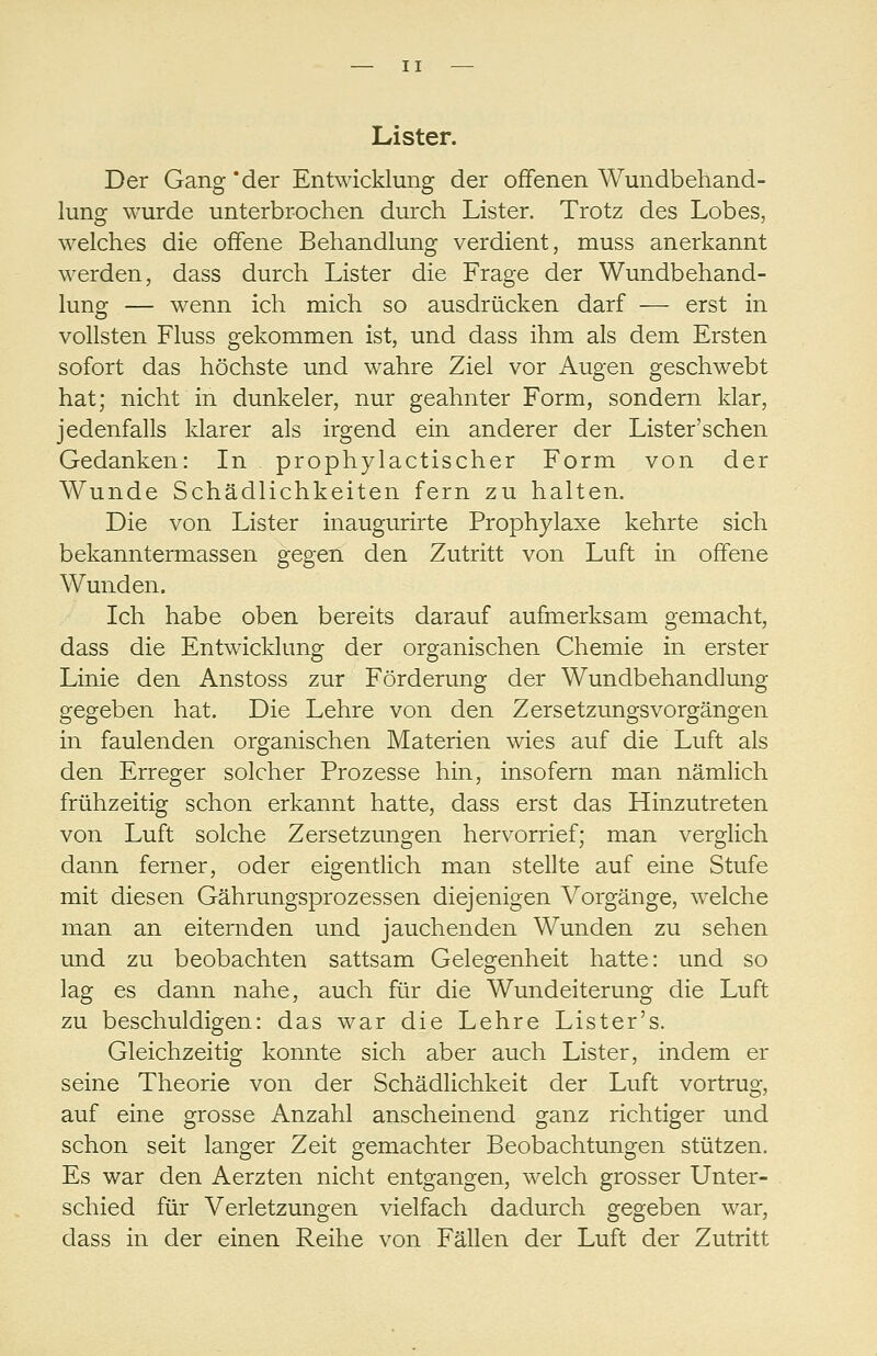 Lister. Der Gang *der Entwicklung der offenen Wundbehand- lung wurde unterbrochen durch Lister. Trotz des Lobes, welches die offene Behandlung verdient, muss anerkannt werden, dass durch Lister die Frage der Wundbehand- lung — wenn ich mich so ausdrücken darf — erst in vollsten Fluss gekommen ist, und dass ihm als dem Ersten sofort das höchste und wahre Ziel vor Augen geschwebt hat; nicht in dunkeler, nur geahnter Form, sondern klar, jedenfalls klarer als irgend ein anderer der Lister'schen Gedanken: In , prophylactischer Form von der Wunde Schädlichkeiten fern zu halten. Die von Lister inaugurirte Prophylaxe kehrte sich bekanntermassen gegen den Zutritt von Luft in offene Wunden. Ich habe oben bereits darauf aufmerksam gemacht, dass die Entwicldung der organischen Chemie in erster Linie den Anstoss zur Förderung der Wundbehandlung gegeben hat. Die Lehre von den ZersetzungsVorgängen in faulenden organischen Materien wies auf die Luft als den Erreger solcher Prozesse hin, insofern man nämlich frühzeitig schon erkannt hatte, dass erst das Hinzutreten von Luft solche Zersetzungen hervorrief; man verglich dann ferner, oder eigentlich man stellte auf eine Stufe mit diesen Gährungsprozessen diejenigen Vorgänge, welche man an eiternden und jauchenden Wunden zu sehen und zu beobachten sattsam Gelegenheit hatte: und so lag es dann nahe, auch für die Wundeiterung die Luft zu beschuldigen: das war die Lehre Lister's. Gleichzeitig konnte sich aber auch Lister, indem er seine Theorie von der Schädlichkeit der Luft vortrug, auf eine grosse Anzahl anscheinend ganz richtiger und schon seit langer Zeit gemachter Beobachtungen stützen. Es war den Aerzten nicht entgangen, welch grosser Unter- schied für Verletzungen vielfach dadurch gegeben war, dass in der einen Reihe von Fällen der Luft der Zutritt