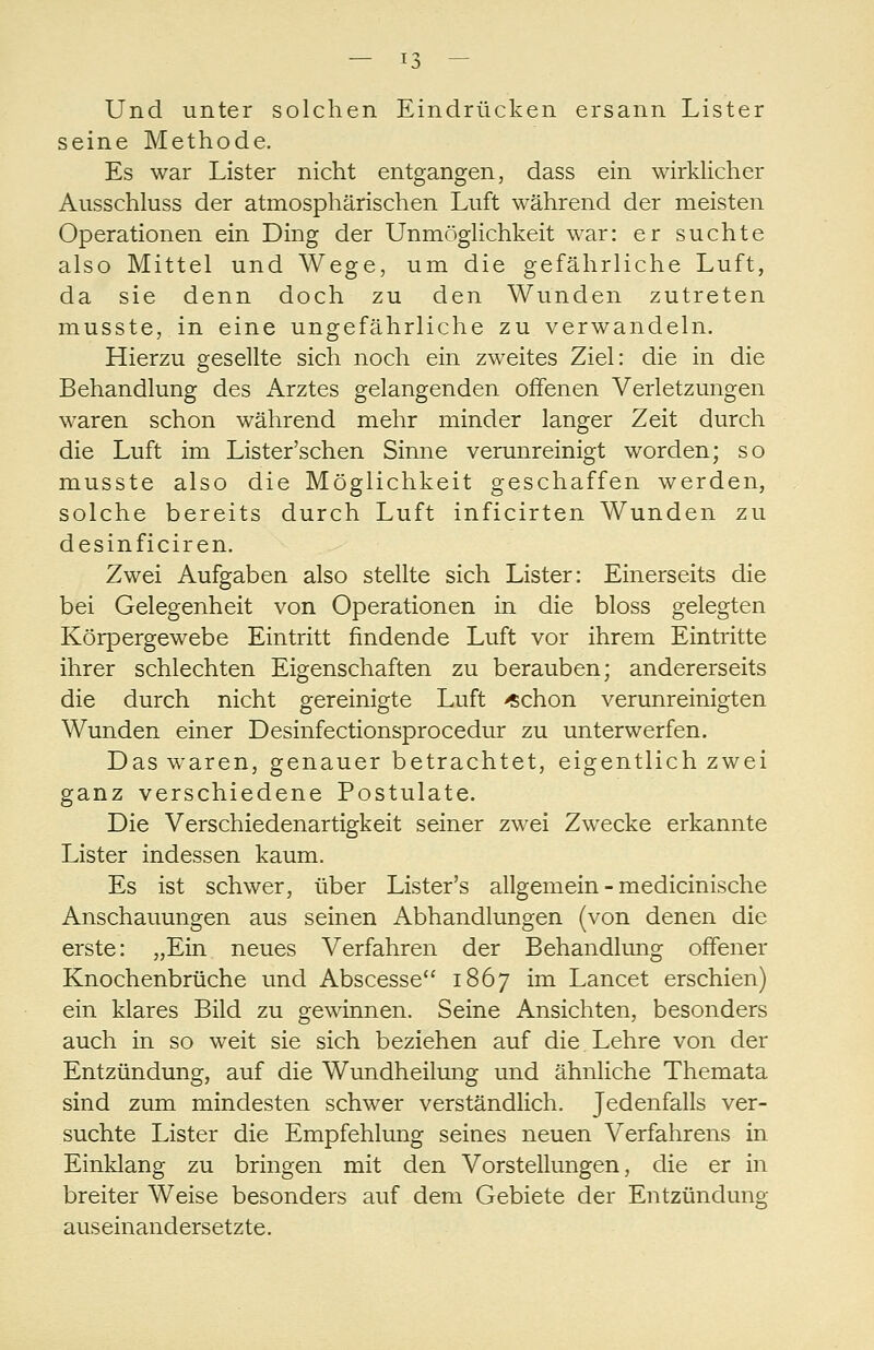 Und unter solchen Eindrücken ersann Lister seine Methode. Es war Lister nicht entgangen, dass ein wirklicher Ausschluss der atmosphärischen Luft während der meisten Operationen ein Ding der Unmöglichkeit war: er suchte also Mittel und Wege, um die gefährliche Luft, da sie denn doch zu den Wunden zutreten musste, in eine ungefährliche zu verwandeln. Hierzu gesellte sich noch ein zweites Ziel: die in die Behandlung des Arztes gelangenden offenen Verletzungen waren schon während mehr minder langer Zeit durch die Luft im Lister'schen Sinne verunreinigt worden; so musste also die Möglichkeit geschaffen werden, solche bereits durch Luft inficirten Wunden zu desinficiren. Zwei Aufgaben also stellte sich Lister: Einerseits die bei Gelegenheit von Operationen in die bloss gelegten Körpergewebe Eintritt findende Luft vor ihrem Eintritte ihrer schlechten Eigenschaften zu berauben; andererseits die durch nicht gereinigte Luft «chon verunreinigten Wunden einer Desinfectionsprocedur zu unterwerfen. Das w^aren, genauer betrachtet, eigentlich zwei ganz verschiedene Postulate. Die Verschiedenartigkeit seiner zwei Zwecke erkannte Lister indessen kaum. Es ist schwer, über Lister's allgemein - medicinische Anschauungen aus seinen Abhandlungen (von denen die erste: „Ein neues Verfahren der Behandlung offener Knochenbrüche und Abscesse 1867 im Lancet erschien) ein klares Bild zu gewinnen. Seine Ansichten, besonders auch in so weit sie sich beziehen auf die Lehre von der Entzündung, auf die Wundheilmig und ähnliche Themata sind zum mindesten schwer verständlich. Jedenfalls ver- suchte Lister die Empfehlung seines neuen Verfahrens in Einklang zu bringen mit den Vorstellungen, die er in breiter Weise besonders auf dem Gebiete der Entzündung auseinandersetzte.