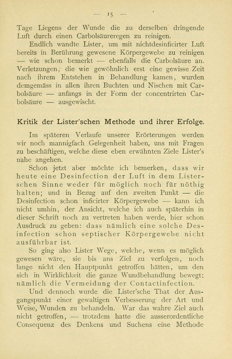 Tage Liegens der Wunde die zu derselben dringende Luft durch einen Carbolsäureregen zu reinigen. Endlich wandte Lister, um mit nichtdesinficirter Luft bereits in Berührung gewesene Körpergewebe zu reinigen — wie schon bemerkt — ebenfalls die Carbolsäure an. Verletzungen/ die wie gewöhnlich erst eine gewisse Zeit nach ihrem Entstehen in Behandlung kamen, wurden demgemäss in allen ihren Buchten und Nischen mit Car- bolsäure — anfangs in der Form der concentrirten Car- bolsäure — ausgewischt. Kritik der Lister'schen Methode und ihrer Erfolge. Im späteren Verlaufe unserer Erörterungen werden wir noch mannigfach Gelegenheit haben, uns mit Fragen zu beschäftigen, welche diese eben erwähnten Ziele Lister's nahe angehen. Schon jetzt aber möchte ich bemerken, dass wir heute eine Desinfection der Luft in dem Lister- schen Sinne weder für möglich noch für nöthig halten; und in Bezug auf den zweiten Punkt — die Desinfection schon inficirter Körpergewebe — kann ich nicht umhin, der Ansicht, welche ich auch späterhin in dieser Schrift noch zu vertreten haben werde, hier schon Ausdruck zu geben: dass nämlich eine solche Des- infection schon septischer Körpergewebe nicht ausführbar ist. So ging also Lister Wege, welche, wenn es möglich gewesen wäre, sie bis ans Ziel zu verfolgen, noch lange nicht den Hauptpunkt getroffen hätten, um den sich in Wirklichkeit die ganze Wundbehandlung bewegt: nämlich die Vermeidung der Contactinfection. Und dennoch wurde die Lister'sche That der Aus- gangspunkt einer gewaltigen Verbesserung der Art und Weise, Wunden zu behandeln. War das wahre Ziel auch nicht getroffen, — trotzdem hatte die ausserordentliche Consequenz des Denkens und Suchens eine Methode