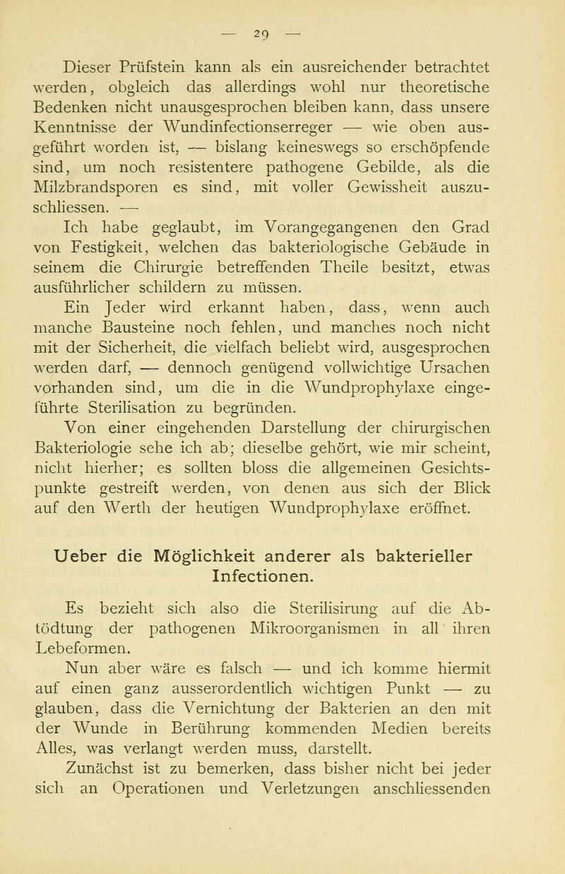 Dieser Prüfstein kann als ein ausreichender betrachtet werden, obgleich das allerdings wohl nur theoretische Bedenken nicht unausgesprochen bleiben kann, dass unsere Kenntnisse der Wundinfectionserreger — wie oben aus- geführt worden ist, — bislang keineswegs so erschöpfende sind, um noch resistentere pathogene Gebilde, als die Milzbrandsporen es sind, mit voller Gewissheit auszu- schHessen. — Ich habe geglaubt, im Vorangegangenen den Grad von Festigkeit, welchen das bakteriologische Gebäude in seinem die Chirurgie betreffenden Theile besitzt, etwas ausführlicher schildern zu müssen. Ein Jeder wird erkannt haben, dass, wenn auch manche Bausteine noch fehlen, und manches noch nicht mit der Sicherheit, die vielfach beliebt wird, ausgesprochen werden darf, — dennoch genügend vollwichtige Ursachen vorhanden sind, um die in die Wundprophylaxe einge- führte Sterilisation zu begründen. Von einer eingehenden Darstellung der chirurgischen Bakteriologie sehe ich ab; dieselbe gehört, wie mir scheint, nicht hierher; es sollten bloss die allgemeinen Gesichts- punkte gestreift werden, von denen aus sich der Blick auf den Werth der heutigen Wundprophylaxe eröffnet. Ueber die Möglichkeit anderer als bakterieller Infectionen. Es bezieht sich also die Sterilisirung auf die Ab- tödtung der pathogenen Mikroorganismen in all ihren Lebeformen. Nun aber wäre es falsch — und ich komme hiermit auf einen ganz ausserordentlich wichtigen Punkt — zu glauben, dass die Vernichtung der Bakterien an den mit der Wunde in Berührung kommenden Medien bereits Alles, was verlangt werden muss, darstellt. Zunächst ist zu bemerken, dass bisher nicht bei jeder sich an Operationen und Verletzungen anschliessenden