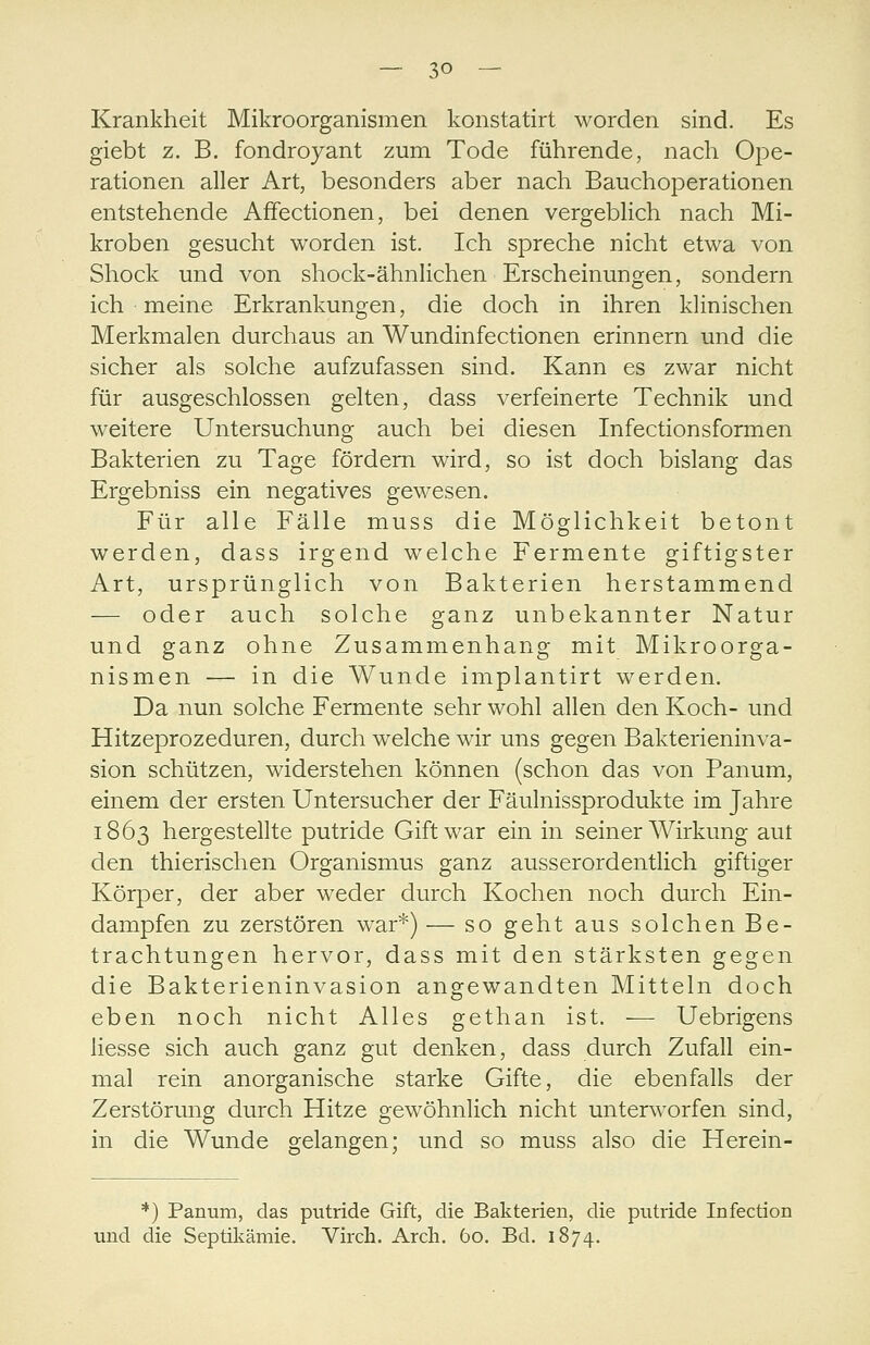 Krankheit Mikroorganismen konstatirt worden sind. Es giebt z. B. fondroyant zum Tode führende, nach Ope- rationen aller Art, besonders aber nach Bauchoperationen entstehende AfFectionen, bei denen vergeblich nach Mi- kroben gesucht worden ist. Ich spreche nicht etwa von Shock und von shock-ähnlichen Erscheinungen, sondern ich meine Erkrankungen, die doch in ihren klinischen Merkmalen durchaus an Wundinfectionen erinnern und die sicher als solche aufzufassen sind. Kann es zwar nicht für ausgeschlossen gelten, dass verfeinerte Technik und weitere Untersuchung auch bei diesen Infectionsformen Bakterien zu Tage fördern wird, so ist doch bislang das Ergebniss ein negatives gewesen. Für alle Fälle muss die Möglichkeit betont werden, dass irgend welche Fermente giftigster Art, ursprünglich von Bakterien herstammend — oder auch solche ganz unbekannter Natur und ganz ohne Zusammenhang mit Mikroorga- nismen — in die Wunde implantirt werden. Da nun solche Fermente sehr wohl allen den Koch- und Hitzeprozeduren, durch welche wir uns gegen Bakterieninva- sion schützen, widerstehen können (schon das von Panum, einem der ersten Untersucher der Fäulnissprodukte im Jahre 1863 hergestellte putride Gift war ein in seiner Wirkung aut den thierischen Organismus ganz ausserordentlich giftiger Körper, der aber weder durch Kochen noch durch Ein- dampfen zu zerstören war*) — so geht aus solchen Be- trachtungen hervor, dass mit den stärksten gegen die Bakterieninvasion angewandten Mitteln doch eben noch nicht Alles gethan ist. — Uebrigens Hesse sich auch ganz gut denken, dass durch Zufall ein- mal rein anorganische starke Gifte, die ebenfalls der Zerstörung durch Hitze gewöhnlich nicht unterworfen sind, in die Wunde gelangen; und so muss also die Herein- *) Panum, das putride Gift, die Bakterien, die putride Infection und die Septiliämie. Virch. Arcli. 60. Bd. 1874.