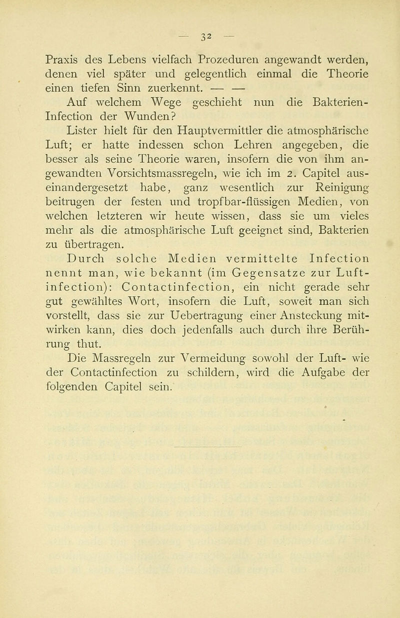 Praxis des Lebens vielfach Prozeduren angewandt werden, denen viel später und gelegentlich einmal die Theorie einen tiefen Sinn zuerkennt. — — Auf welchem Wege geschieht nun die Bakterien- Infection der Wunden? Lister hielt für den Hauptvermittler die atmosphärische Luft; er hatte indessen schon Lehren angegeben, die besser als seine Theorie waren, insofern die von ihm an- gewandten Vorsichtsmassregeln, wie ich im 2. Capitel aus- einandergesetzt habe, ganz wesentlich zur Reinigung beitrugen der festen und tropfbar-flüssigen Medien, von welchen letzteren wir heute wissen, dass sie um vieles mehr als die atmosphärische Luft geeignet sind, Bakterien zu übertragen. Durch solche Medien vermittelte Infection nennt man, wie bekannt (im Gegensatze zur Luft- infection): Contactinfection, ein nicht gerade sehr gut gewähltes Wort, insofern die Luft, soweit man sich vorstellt, dass sie zur Uebertragung einer Ansteckung mit- wirken kann, dies doch jedenfalls auch durch ihre Berüh- rung thut. Die Massregeln zur Vermeidung sowohl der Luft- wie der Contactinfection zu schildern, wird die Aufo;abe der folgenden Capitel sein. O^