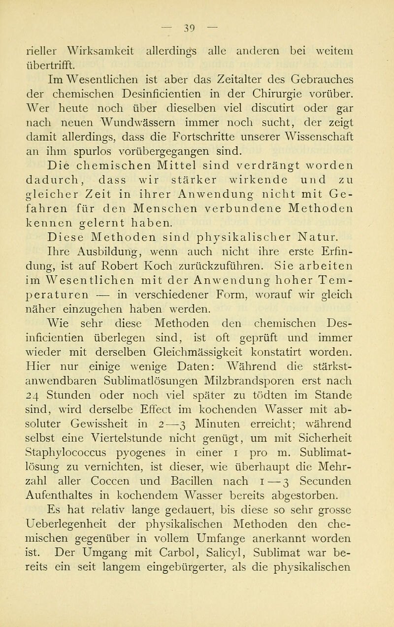 rieller Wirksamkeit allerdings alle anderen bei weitem übertrifft. Im Wesentlichen ist aber das Zeitalter des Gebrauches der chemischen Desinficientien in der Chirurgie vorüber. Wer heute noch über dieselben viel discutirt oder gar nach neuen Wundwässern immer noch sucht, der zeigt damit allerdings, dass die Fortschritte unserer Wissenschaft an ihm spurlos vorübergegangen sind. Die chemischen Mittel sind verdrängt worden dadurch, dass wir stärker wirkende und zu gleicher Zeit in ihrer Anwendung nicht mit Ge- fahren für den Menschen verbundene Methoden kennen gelernt haben. Diese Methoden sind physikalischer Natur. Ihre Ausbildung, wenn auch nicht ihre erste Erfin- dung, ist auf Robert Koch zurückzuführen. Sie arbeiten im Wesentlichen mit der Anwendung hoher Tem- peraturen — in verschiedener Form, worauf wir gleich näher einzugehen haben werden. Wie sehr diese Methoden den chemischen Des- inficientien überlegen sind, ist oft geprüft und immer wieder mit derselben Gleichmässigkeit konstatirt worden. Hier nur einige wenige Daten: Während die stärkst- anwendbaren Sublimatlösungen Milzbrandsporen erst nach 24 Stunden oder noch viel später zu tödten im Stande sind, wird derselbe Effect im kochenden Wasser mit ab- soluter Gewissheit in 2—3 Minuten erreicht; während selbst eine Viertelstunde nicht genügt, um mit Sicherheit Staphylococcus pyogenes in einer i pro m. Sublimat- lösung zu vernichten, ist dieser, wie überhaupt die Mehr- zahl aller Coccen und Bacillen nach i—3 Secunden Aufenthaltes in kochendem Wasser bereits abgestorben. Es hat relativ lange gedauert, bis diese so sehr grosse Ueberlegenheit der physikalischen Methoden den che- mischen gegenüber in vollem Umfange anerkannt worden ist. Der Umgang mit Carbol, Salicyl, Sublimat war be- reits ein seit langem eingebürgerter, als die physikalischen