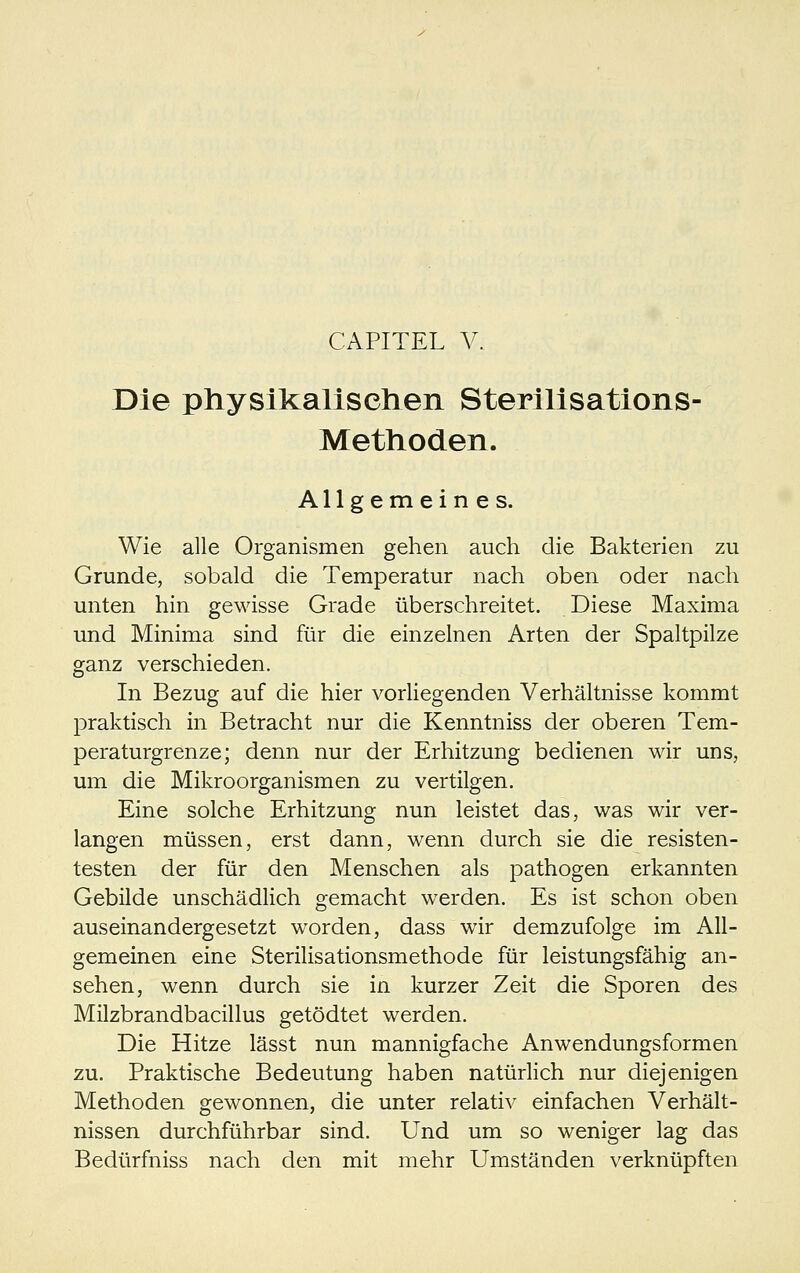 Die physikallselien Sterillsations- Methoden. Allgemeines. Wie alle Organismen gehen auch die Bakterien zu Grunde, sobald die Temperatur nach oben oder nach unten hin gewisse Grade überschreitet. Diese Maxima und Minima sind für die einzelnen Arten der Spaltpilze ganz verschieden. In Bezug auf die hier vorhegenden Verhältnisse kommt praktisch in Betracht nur die Kenntniss der oberen Tem- peraturgrenze; denn nur der Erhitzung bedienen wir uns, um die Mikroorganismen zu vertilgen. Eine solche Erhitzung nun leistet das, was wir ver- langen müssen, erst dann, wenn durch sie die resisten- testen der für den Menschen als pathogen erkannten Gebilde unschädlich gemacht werden. Es ist schon oben auseinandergesetzt worden, dass wir demzufolge im All- gemeinen eine Sterilisationsmethode für leistungsfähig an- sehen, wenn durch sie in kurzer Zeit die Sporen des Milzbrandbacillus getödtet werden. Die Hitze lässt nun mannigfache Anwendungsformen zu. Praktische Bedeutung haben natürlich nur diejenigen Methoden gewonnen, die unter relativ einfachen Verhält- nissen durchführbar sind. Und um so weniger lag das Bedürfniss nach den mit mehr Umständen verknüpften