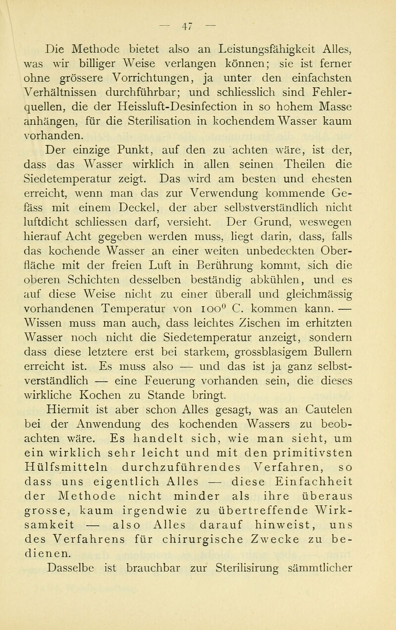 Die Methode bietet also an Leistungsfähigkeit Alles, was wir billiger Weise verlangen können; sie ist ferner ohne grössere Vorrichtungen, ja unter den einfachsten Verhältnissen durchführbar; und schliesslich sind Fehler- quellen, die der Heissluft-Desinfection in so hohem Masse anhängen, für die Sterilisation in kochendem Wasser kaum vorhanden. Der einzige Punkt, auf den zu achten wäre, ist der, dass das Wasser wirklich in allen seinen Theilen die Siedetemperatur zeigt. Das wird am besten und ehesten erreicht, wenn man das zur Verwendung kommende Ge- fäss mit einem Deckel, der aber selbstverständlich nicht luftdicht schliessen darf, versieht. Der Grund, weswegen hierauf Acht gegeben werden muss, liegt darin, dass, falls das kochende Wasser an einer weiten unbedeckten Ober- fläche mit der freien Luft in Berührung kommt, sich die oberen Schichten desselben beständig abkühlen, und es auf diese Weise nicht zu einer überall und gleichmässig vorhandenen Temperatur von loo*^ C. kommen kann. — Wissen muss man auch, dass leichtes Zischen im erhitzten Wasser noch nicht die Siedetemperatur anzeigt, sondern dass diese letztere erst bei starkem, grossblasigem Bullern erreicht ist. Es muss also — und das ist ja ganz selbst- verständlich — eine Feuerunsr vorhanden sein, die dieses wirkliche Kochen zu Stande bringt. Hiermit ist aber schon Alles gesagt, was an Cautelen bei der Anwendung des kochenden Wassers zu beob- achten wäre. Es handelt sich, wie man sieht, um ein wirklich sehr leicht und mit den primitivsten Hülfsmitteln durchzuführendes Verfahren, so dass uns eigentlich Alles — diese Einfachheit der Methode nicht minder als ihre überaus grosse, kaum irgendwie zu übertreffende Wirk- samkeit — also Alles darauf hinweist, uns des Verfahrens für chirurgische Zwecke zu be- dienen. Dasselbe ist brauchbar zur Sterilisirung sämmtlicher