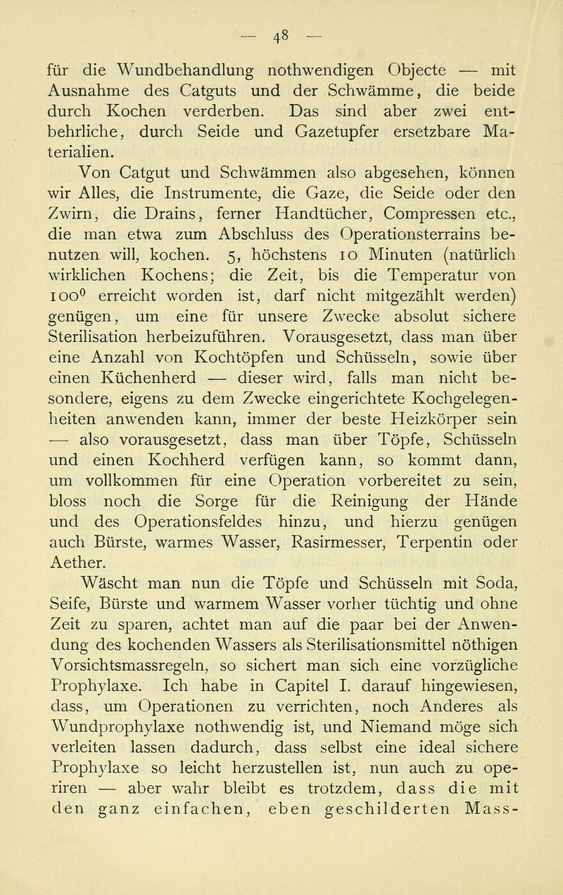 für die Wundbehandlung nothwendigen Objecte — mit Ausnahme des Catguts und der Schwämme, die beide durch Kochen verderben. Das sind aber zwei ent- behrliche, durch Seide und Gazetupfer ersetzbare Ma- terialien. Von Catgut und Schwämmen also abgesehen, können wir Alles, die Instrumente, die Gaze, die Seide oder den Zwirn, die Drains, ferner Handtücher, Compressen etc., die man etwa zum Abschluss des Operationsterrains be- nutzen will, kochen. 5, höchstens 10 Minuten (natürlich wirklichen Kochens; die Zeit, bis die Temperatur von 100^ erreicht worden ist, darf nicht mitgezählt werden) genügen, um eine für unsere Zwecke absolut sichere Sterilisation herbeizuführen. Vorausgesetzt, dass man über eine Anzahl von Kochtöpfen und Schüsseln, sowie über einen Küchenherd — dieser wird, falls man nicht be- sondere, eigens zu dem Zwecke eingerichtete Kochgelegen- heiten anwenden kann, immer der beste Heizkörper sein -— also vorausgesetzt, dass man über Töpfe, Schüsseln und einen Kochherd verfügen kann, so kommt dann, um vollkommen für eine Operation vorbereitet zu sein, bloss noch die Sorge für die Reinigung der Hände und des Operationsfeldes hinzu, und hierzu genügen auch Bürste, warmes Wasser, Rasirmesser, Terpentin oder Aether. Wäscht man nun die Töpfe und Schüsseln mit Soda, Seife, Bürste und warmem Wasser vorher tüchtig und ohne Zeit zu sparen, achtet man auf die paar bei der Anwen- dung des kochenden Wassers als Sterilisationsmittel nöthigen Vorsichtsmassregeln, so sichert man sich eine vorzügliche Prophylaxe. Ich habe in Capitel I. darauf hingewiesen, dass, um Operationen zu verrichten, noch Anderes als Wundprophylaxe nothwendig ist, und Niemand möge sich verleiten lassen dadurch, dass selbst eine ideal sichere Prophylaxe so leicht herzustellen ist, nun auch zu ope- riren — aber wahr bleibt es trotzdem, dass die mit den ganz einfachen, eben geschilderten Mass-