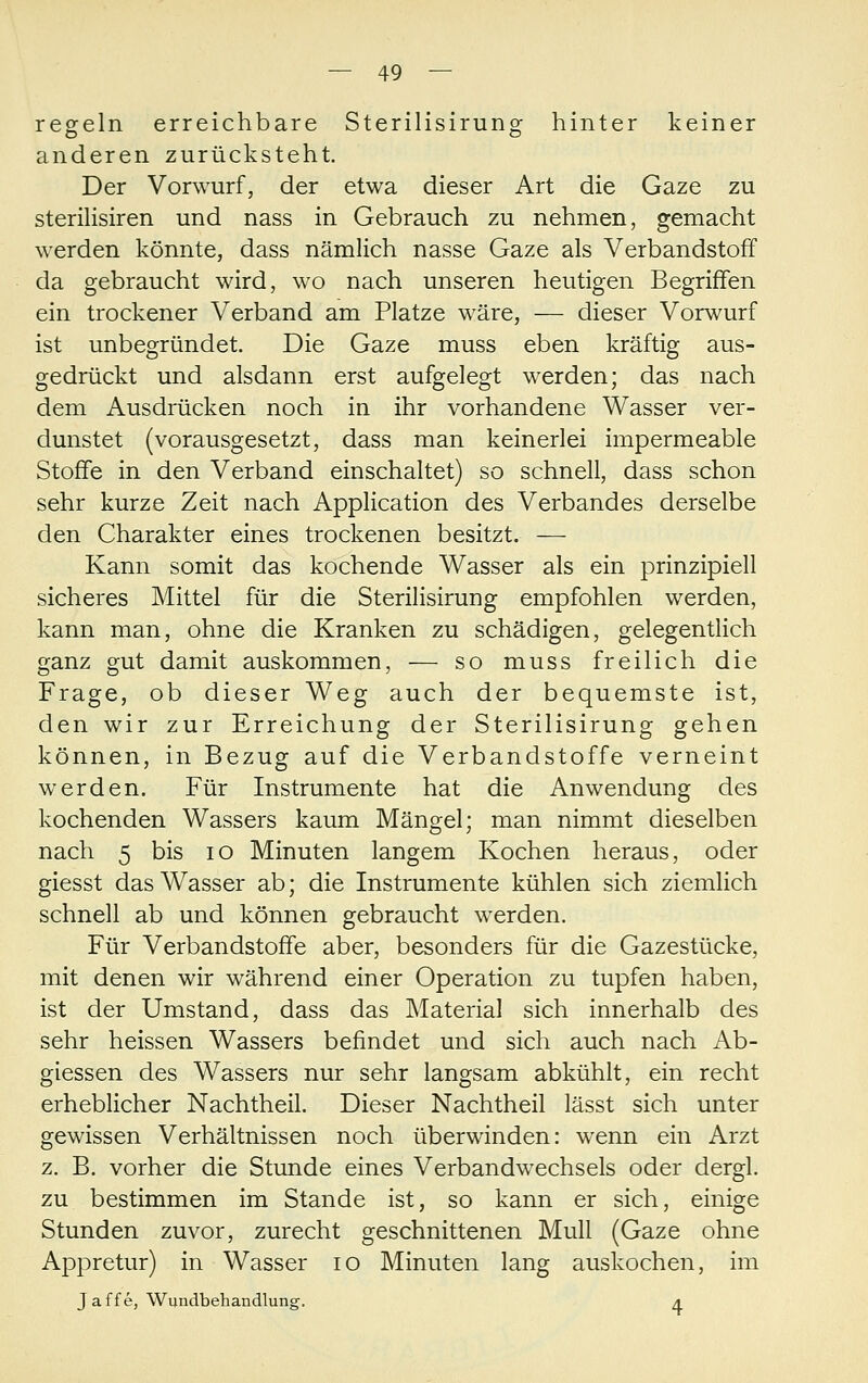 regeln erreichbare Sterilisirung hinter keiner anderen zurücksteht. Der Vorwurf, der etwa dieser Art die Gaze zu steriKsiren und nass in Gebrauch zu nehmen, gemacht werden könnte, dass nämlich nasse Gaze als Verbandstoff da gebraucht wird, wo nach unseren heutigen Begriffen ein trockener Verband am Platze wäre, — dieser Vorwurf ist unbegründet. Die Gaze muss eben kräftig aus- gedrückt und alsdann erst aufgelegt werden; das nach dem Ausdrücken noch in ihr vorhandene Wasser ver- dunstet (vorausgesetzt, dass man keinerlei impermeable Stoffe in den Verband einschaltet) so schnell, dass schon sehr kurze Zeit nach Application des Verbandes derselbe den Charakter eines trockenen besitzt. —- Kann somit das kochende Wasser als ein prinzipiell sicheres Mittel für die Sterilisirung empfohlen werden, kann man, ohne die Kranken zu schädigen, gelegentlich ganz gut damit auskommen, — so muss freilich die Frage, ob dieser Weg auch der bequemste ist, den wir zur Erreichung der Sterilisirung gehen können, in Bezug auf die Verbandstoffe verneint werden. Für Instrumente hat die Anwendung des kochenden Wassers kaum Mängel; man nimmt dieselben nach 5 bis lO Minuten langem Kochen heraus, oder giesst das Wasser ab; die Instrumente kühlen sich ziemlich schnell ab und können gebraucht werden. Für Verbandstoffe aber, besonders für die Gazestücke, mit denen wir während einer Operation zu tupfen haben, ist der Umstand, dass das Material sich innerhalb des sehr heissen Wassers befindet und sich auch nach Ab- giessen des Wassers nur sehr langsam abkühlt, ein recht erheblicher Nachtheil. Dieser Nachtheil lässt sich unter gewissen Verhältnissen noch überwinden: wenn ein Arzt z. B. vorher die Stunde eines Verbandwechsels oder dergl. zu bestimmen im Stande ist, so kann er sich, einige Stunden zuvor, zurecht geschnittenen Mull (Gaze ohne Appretur) in Wasser lo Minuten lang auskochen, im Jaffe, Wundbehandlung. a