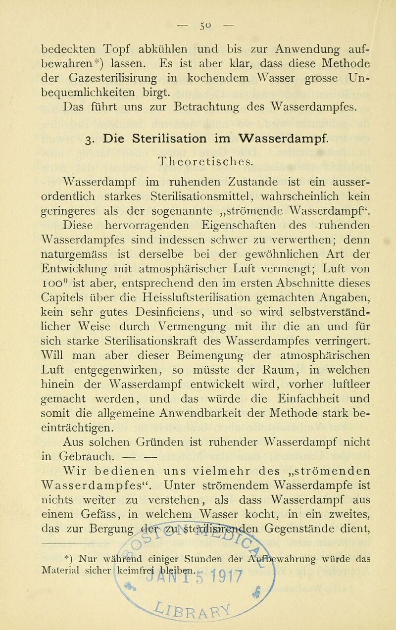 bedeckten Topf abkühlen und bis zur Anwendung auf- bewahren*) lassen. Es ist aber klar, dass diese Methode der Gazesterilisirung in kochendem Wasser grosse Un- bequemlichkeiten birgt. Das führt uns zur Betrachtung des Wasserdampfes. 3. Die Sterilisation im Wasserdampf. Theoretisches. Wasserdampf im ruhenden Zustande ist ein ausser- ordentlich starkes Sterilisationsmittel, wahrscheinlich kein geringeres als der sogenannte ,,strömende Wasserdampf, Diese hervorragenden Eigenschaften des ruhenden Wasserdampfes sind indessen schwer zu verwerthen; denn naturgemäss ist derselbe bei der gewöhnlichen Art der Entwicklung mit atmosphärischer Luft vermengt; Luft von 100*^ ist aber, entsprechend den im ersten Abschnitte dieses Capitels über die Heissluftsterilisation gemachten Angaben, kein sehr gutes Desinficiens, und so wird selbstverständ- licher Weise durch Vermengung mit ihr die an und für sich starke Sterilisationskraft des Wasserdampfes verringert. Will man aber dieser Beimengung der atmosphärischen Luft entgegenwirken, so müsste der Raum, in welchen hinein der Wasserdampf entwickelt wird, vorher luftleer gemacht werden, und das würde die Einfachheit und somit die allgemeine Anwendbarkeit der Methode stark be- einträchtigen. Aus solchen Gründen ist ruhender Wasserdampf nicht in Gebrauch. — — Wir bedienen uns vielmehr des „strömenden Wasserdampfes. Unter strömendem Wasserdampfe ist nichts weiter zu verstehen, als dass Wasserdampf aus einem Gefäss, in welchem Wasser kocht, in ein zweites, das zur Bergung der z]a sterilisirenden Gegenstände dient, ,,^i^ -- - --^^ *) Nur während einiger Stunden der .Ä^rföewahrung würde das Material sicher i keim frei bleiben. jl^ ^BRAK-i