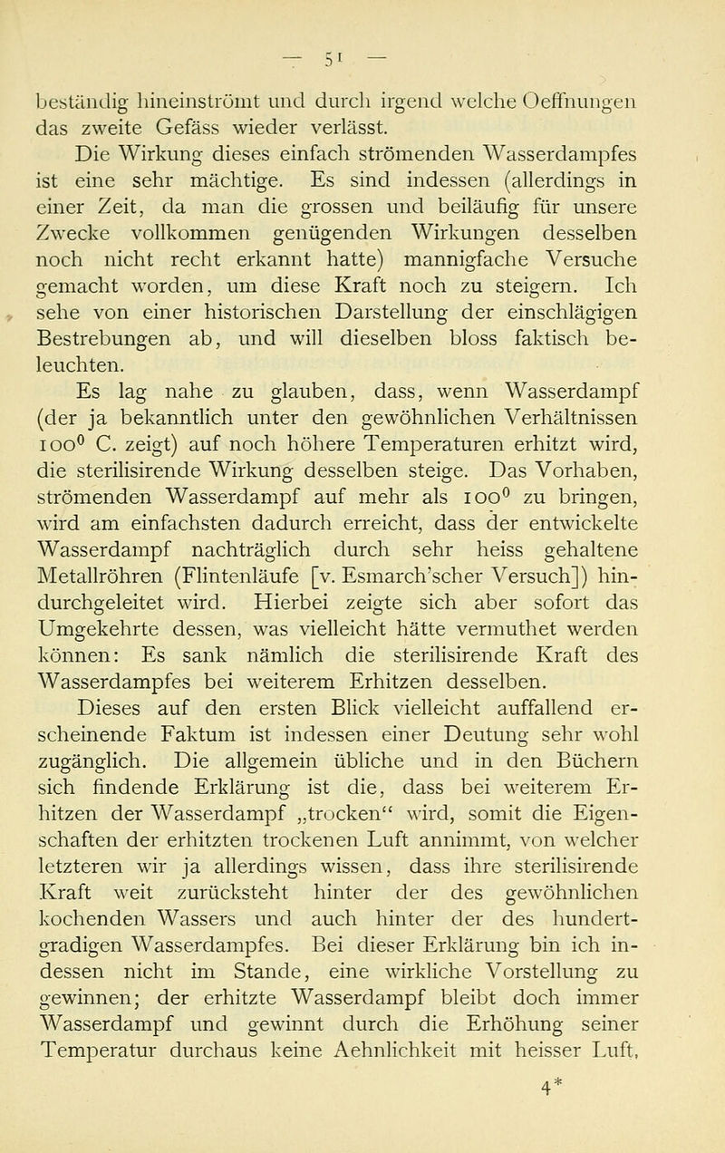 beständig hiiieinströint und durch irgend welche Oeffnungen das zweite Gefäss wieder verlässt. Die Wirkung dieses einfach strömenden Wasserdampfes ist eine sehr mächtige. Es sind indessen (allerdings in einer Zeit, da man die grossen und beiläufig für unsere Zwecke vollkommen genügenden Wirkungen desselben noch nicht recht erkannt hatte) mannigfache Versuche gemacht worden, um diese Kraft noch zu steigern. Ich sehe von einer historischen Darstellung der einschlägigen Bestrebungen ab, und will dieselben bloss faktisch be- leuchten. Es lag nahe zu glauben, dass, wenn Wasserdampf (der ja bekanntlich unter den gewöhnlichen Verhältnissen loo^ C. zeigt) auf noch höhere Temperaturen erhitzt wird, die sterilisirende Wirkung desselben steige. Das Vorhaben, strömenden Wasserdampf auf mehr als loo*^ zu bringen, wird am einfachsten dadurch erreicht, dass der entwickelte Wasserdampf nachträglich durch sehr heiss gehaltene Metallröhren (Flintenläufe [v. Esmarch'scher Versuch]) hin- durchgeleitet wird. Hierbei zeigte sich aber sofort das Umgekehrte dessen, was vielleicht hätte vermuthet werden können: Es sank nämlich die sterilisirende Kraft des Wasserdampfes bei weiterem Erhitzen desselben. Dieses auf den ersten Blick vielleicht auffallend er- scheinende Faktum ist indessen einer Deutung sehr wohl zugänglich. Die allgemein übliche und in den Büchern sich findende Erklärung ist die, dass bei weiterem Er- hitzen der Wasserdampf „trocken wird, somit die Eigen- schaften der erhitzten trockenen Luft annimmt, von welcher letzteren wir ja allerdings wissen, dass ihre sterilisirende Kraft weit zurücksteht hinter der des gewöhnlichen kochenden Wassers und auch hinter der des hundert- gradigen Wasserdampfes. Bei dieser Erklärung bin ich in- dessen nicht im Stande, eine wirkliche Vorstellung zu gewinnen; der erhitzte Wasserdampf bleibt doch immer Wasserdampf und gewinnt durch die Erhöhung seiner Temperatur durchaus keine Aehnlichkeit mit heisser Luft, 4*