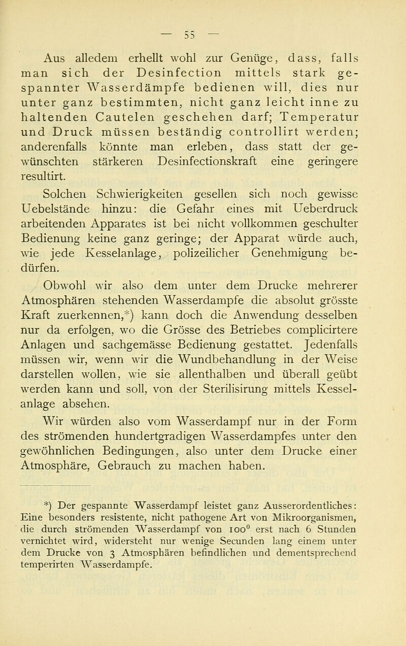 Aus alledem erhellt wohl zur Genüge, dass, falls man sich der Desinfection mittels stark ge- spannter Wasserdämpfe bedienen will, dies nur unter ganz bestimmten, nicht ganz leicht inne zu haltenden Cautelen geschehen darf; Temperatur und Druck müssen beständig controllirt werden; anderenfalls könnte man erleben, dass statt der ge- wünschten stärkeren Desinfectionskraft eine geringere resultirt. Solchen Schwierigkeiten gesellen sich noch gewisse Uebelstände hinzu: die Gefahr eines mit Ueberdruck arbeitenden Apparates ist bei nicht vollkommen geschulter Bedienung keine ganz geringe; der Apparat würde auch, wie jede Kesselanlage, polizeilicher Genehmigung be- dürfen. Obwohl wir also dem unter dem Drucke mehrerer Atmosphären stehenden Wasserdampfe die absolut grösste Kraft zuerkennen,*) kann doch die Anwendung desselben nur da erfolgen, wo die Grösse des Betriebes complicirtere Anlagen und sachgemässe Bedienung gestattet. Jedenfalls müssen wir, wenn wir die Wundbehandlung in der Weise darstellen wollen, wie sie allenthalben und überall geübt werden kann und soll, von der Sterilisirung mittels Kessel- anlage absehen. Wir würden also vom Wasserdampf nur in der Form des strömenden hundertgradigen Wasserdampfes unter den gewöhnlichen Bedingungen, also unter dem Drucke einer Atmosphäre, Gebrauch zu machen haben. *) Der gespannte Wasserdampf leistet ganz Ausserordentliches: Eine besonders resistente, nicht pathogene Art von Mikroorganismen, die durch strömenden Wasserdampf von loo*^ erst nach 6 Stunden vernichtet wird, widersteht nur wenige Secunden lang einem unter dem Drucke von 3 Atmosphären befindlichen und dementsprechend temperirten Wasserdampfe.