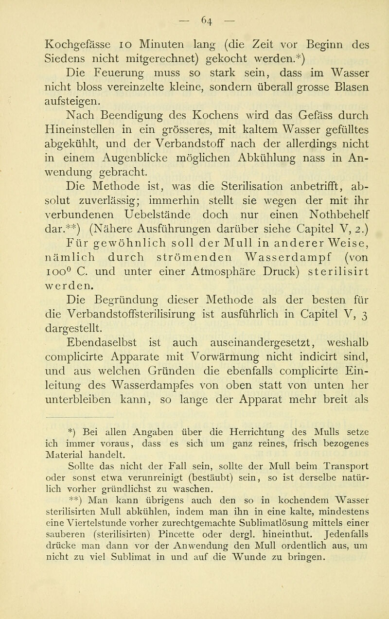 Kochgefässe lo Minuten lang (die Zeit vor Beginn des Siedens nicht mitgerechnet) gekocht werden.*) Die Feuerung muss so stark sein, dass im Wasser nicht bloss vereinzelte kleine, sondern überall grosse Blasen aufsteigen. Nach Beendigung des Kochens wird das Gefäss durch Hineinstellen in ein grösseres, mit kaltem Wasser gefülltes abgekühlt, und der Verbandstoff nach der allerdings nicht in einem Augenblicke möglichen Abkühlung nass in An- wendung gebracht. Die Methode ist, was die Sterilisation anbetrifft, ab- solut zuverlässig; immerhin stellt sie wegen der mit ihr verbundenen Uebelstände doch nur einen Nothbehelf dar.**) (Nähere Ausführungen darüber siehe Capitel V, 2.) Für gewöhnlich soll der Mull in anderer Weise, nämlich durch strömenden Wasserdampf (von 100^ C. und unter einer Atmosphäre Druck) sterilisirt werden. Die Begründung dieser Methode als der besten für die Verbandstoffsterilisirung ist ausführlich in Capitel V, 3 dargestellt. Ebendaselbst ist auch auseinandergesetzt, weshalb complicirte Apparate mit Vorwärmung nicht indicirt sind, und aus welchen Gründen die ebenfalls complicirte Ein- leitung des Wasserdampfes von oben statt von unten her unterbleiben kann, so lange der Apparat mehr breit als *) Bei allen Angaben über die Herrichtung des Mulls setze ich immer voraus, dass es sich um ganz reines, frisch bezogenes Material handelt. Sollte das nicht der Fall sein, sollte der Mull beim Transport oder sonst etwa verunreinigt (bestäubt) sein, so ist derselbe natür- lich vorher gründlichst zu waschen. **) Man kann übrigens auch den so in kochendem Wasser sterilisirten Mull abkühlen, indem man ihn in eine kalte, mindestens eine Viertelstunde vorher zurechtgem.achte Sublimatlösung mittels einer sauberen (sterilisirten) Pincette oder dergl. hineinthut. Jedenfalls drücke man dann vor der Anwendung den Mull ordentlich aus, um nicht zu viel Sublimat in und auf die Wunde zu bringen.