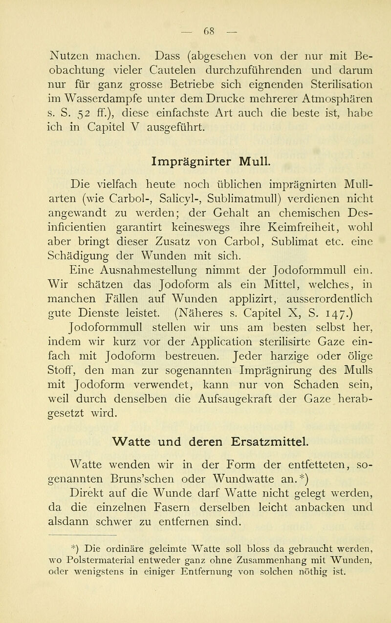 Nutzen machen. Dass (abgesehen von der nur mit Be- obachtung vieler Cautelen durchzuführenden und darum nur für ganz grosse Betriebe sich eignenden Sterilisation im Wasserdampfe unter dem Drucke mehrerer Atmosphären s. S. 52 ff.), diese einfachste Art auch die beste ist, habe ich in Capitel V ausgeführt. Imprägnirter Mull. Die vielfach heute noch üblichen imprägnirten Mull- arten (wie Carbol-, Salicyl-, Sublimatmull) verdienen nicht angewandt zu werden; der Gehalt an chemischen Des- inficientien garantirt keineswegs ihre Keimfreiheit, wohl aber bringt dieser Zusatz von Carbol, Sublimat etc. eine Schädigung der Wunden mit sich. Eine Ausnahmestellung nimmt der Jodoformmull ein. Wir schätzen das Jodoform als ein Mittel, welches, in manchen Fällen auf Wunden applizirt, ausserordentlich gute Dienste leistet. (Näheres s. Capitel X, S. 147.) Jodoformmull stellen wir uns am besten selbst her, indem wir kurz vor der Application sterilisirte Gaze ein- fach mit Jodoform bestreuen. Jeder harzige oder ölige Stoff, den man zur sogenannten Imprägnirung des Mulls mit Jodoform verwendet, kann nur von Schaden sein, weil durch denselben die Aufsaugekraft der Gaze herab- gesetzt wird. Watte und deren Ersatzmittel. Watte wenden wir in der Form der entfetteten, so- genannten Bruns'schen oder Wundwatte an.*) Direkt auf die Wunde darf Watte nicht gelegt werden, da die einzelnen Fasern derselben leicht anbacken und alsdann schwer zu entfernen sind. *) Die ordinäre geleimte Watte soll bloss da gebraucht werden, wo Polstermaterial entweder ganz ohne Zusammenhang mit Wunden, oder wenigstens in einiger Entfernung von solchen nöthig ist.