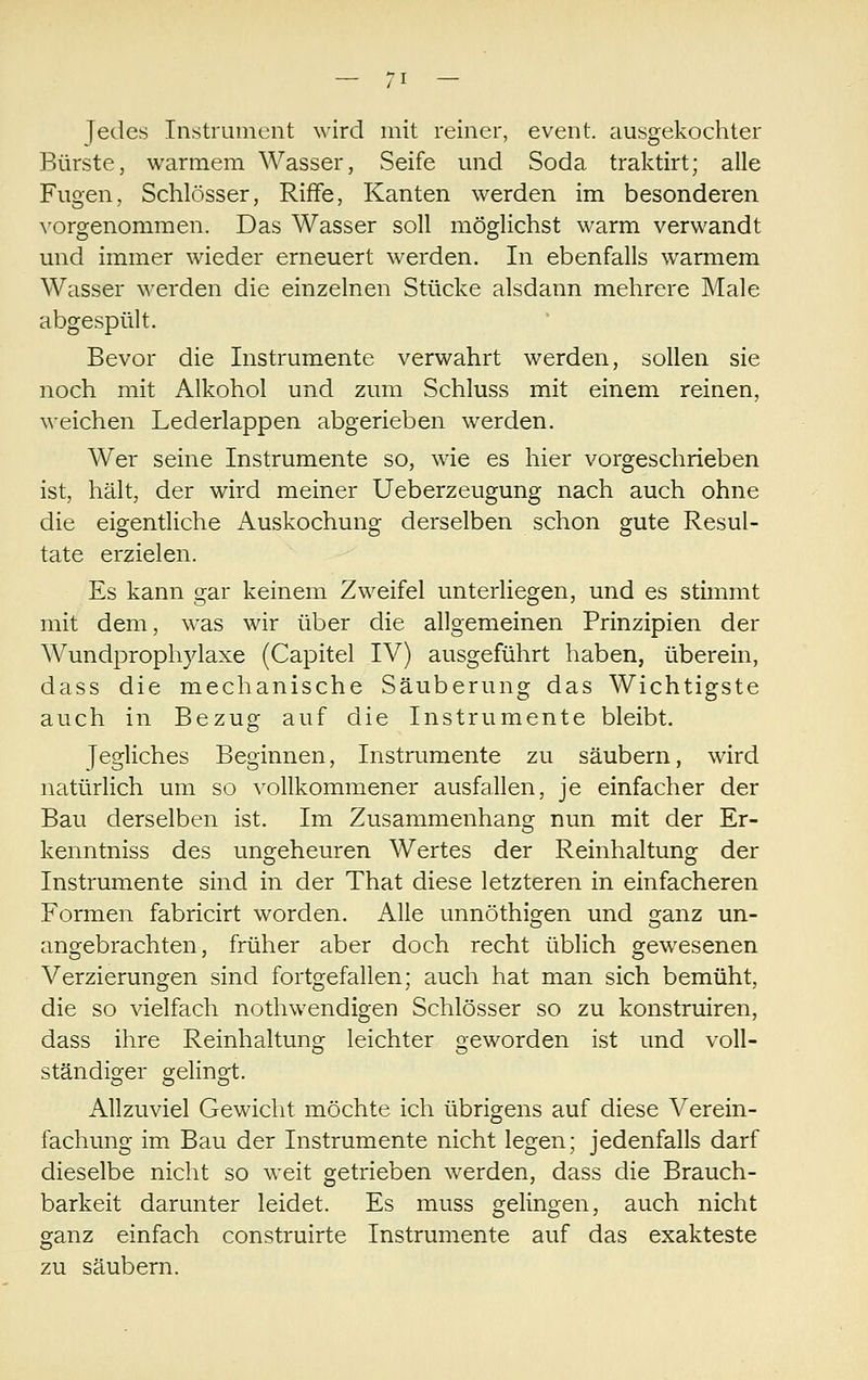 Jedes Instrument wird mit reiner, event. ausgekochter Bürste, warmem Wasser, Seife und Soda traktirt; alle Fugen, Schlösser, Riffe, Kanten werden im besonderen ^'orgenommen. Das Wasser soll möglichst warm verwandt und immer wieder erneuert werden. In ebenfalls warmem Wasser werden die einzelnen Stücke alsdann mehrere Male abgespült. Bevor die Instrumente verwahrt werden, sollen sie noch mit Alkohol und zum Schluss mit einem reinen, weichen Lederlappen abgerieben werden. Wer seine Instrumente so, wie es hier vorgeschrieben ist, hält, der wird meiner Ueberzeugung nach auch ohne die eigentliche Auskochung derselben schon gute Resul- tate erzielen. Es kann gar keinem Zweifel unterliegen, und es stimmt mit dem, was wir über die allgemeinen Prinzipien der Wundprophylaxe (Capitel IV) ausgeführt haben, überein, dass die mechanische Säuberung das Wichtigste auch in Bezug auf die Instrumente bleibt. Jegliches Beginnen, Instrumente zu säubern, wird natürlich um so vollkommener ausfallen, je einfacher der Bau derselben ist. Im Zusammenhang nun mit der Er- kenntniss des ungeheuren Wertes der Reinhaltung der Instrumente sind in der That diese letzteren in einfacheren Formen fabricirt worden. Alle unnöthigen und ganz un- angebrachten, früher aber doch recht üblich gewesenen Verzierungen sind fortgefallen; auch hat man sich bemüht, die so vielfach nothwendigen Schlösser so zu konstruiren, dass ihre Reinhaltung leichter geworden ist und voll- ständiger gelingt. Allzuviel Gewicht möchte ich übrigens auf diese Verein- fachung im Bau der Instrumente nicht legen; jedenfalls darf dieselbe nicht so weit getrieben werden, dass die Brauch- barkeit darunter leidet. Es muss gelingen, auch nicht ganz einfach construirte Instrumente auf das exakteste zu säubern.