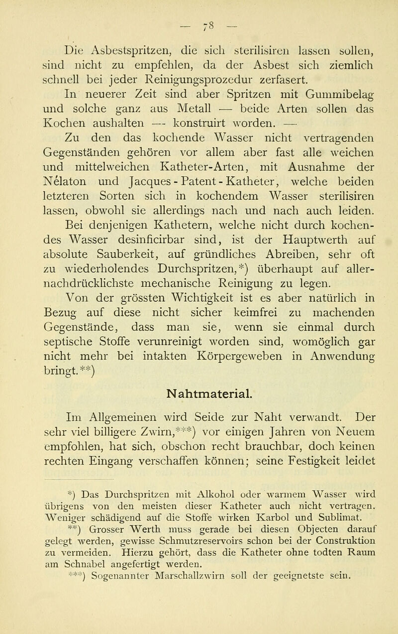 Die Asbestspritzen, die sich sterilisiren lassen sollen, sind nicht zu empfehlen, da der Asbest sich ziemlich schnell bei jeder Reinigungsprozedur zerfasert. In neuerer Zeit sind aber Spritzen mit Gummibelag und solche ganz £lus Metall — beide Arten sollen das Kochen aushalten — konstruirt worden. — Zu den das kochende Wasser nicht vertragenden Gegenständen gehören vor allem aber fast alle weichen und mittelweichen Katheter-Arten, mit Ausnahme der Nelaton und Jacques-Patent-Katheter, welche beiden letzteren Sorten sich in kochendem Wasser sterilisiren lassen, obwohl sie allerdings nach und nach auch leiden. Bei denjenigen Kathetern, welche nicht durch kochen- des Wasser desinficirbar sind, ist der Hauptwerth auf absolute Sauberkeit, auf gründliches Abreiben, sehr oft zu wiederholendes Durchspritzen,*) überhaupt auf aller- nachdrücklichste mechanische Reinigung zu legen. Von der grössten Wichtigkeit ist es aber natürlich in Bezug auf diese nicht sicher keimfrei zu machenden Gegenstände, dass man sie, wenn sie einmal durch septische Stoffe verunreinigt worden sind, womöglich gar nicht mehr bei intakten Körpergeweben in Anwendung bringt.**) Nahtmaterial. Im Allgemeinen wird Seide zur Naht verwandt. Der sehr viel billigere Zwirn,***) vor einigen Jahren von Neuem empfohlen, hat sich, obschon recht brauchbar, doch keinen rechten Eingang verschaffen können; seine Festigkeit leidet *) Das Durchspritzen mit Alkohol oder warmem Wasser wird übrigens von den meisten dieser Katheter auch nicht vertragen. Weniger schädigend auf die Stoffe wirken Karbol und Sublimat. **) Grosser Werth muss gerade bei diesen Objecten darauf gelegt werden, gewisse Schmutzreservoirs schon bei der Construktion zu vermeiden. Hierzu gehört, dass die Katheter ohne todten Raum am Schnabel angefertigt werden. ***) Sogenannter Marschallzwirn soll der geeignetste sein.