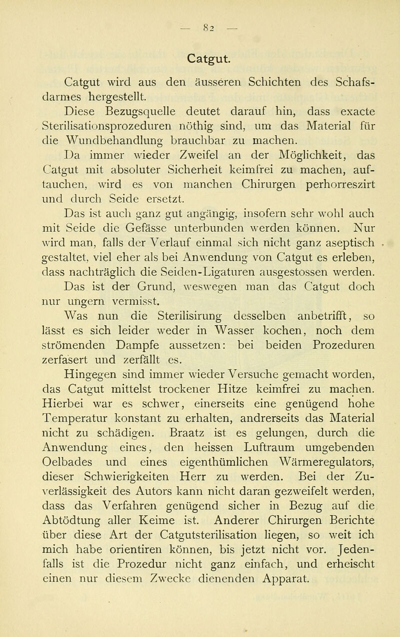 Catgut. Catgut wird aus den äusseren Schichten des Schafs- darmes hergestellt. Diese Bezugsquelle deutet darauf hin, dass exacte Sterilisationsprozeduren nöthig sind, um das Material für die Wundbehandlung brauchbar zu machen. T3a immer wieder Zweifel an der Möglichkeit, das Catgut mit absoluter Sicherheit keimfrei zu machen, auf- tauchen, wird es von manchen Chirurgen perhorreszirt und durch Seide ersetzt. Das ist auch ganz gut angängig, insofern sehr wohl auch mit Seide die Gefässe unterbunden werden können. Nur wird man, falls der Verlauf einmal sich nicht ganz aseptisch gestaltet, viel eher als bei Anwendung von Catgut es erleben, dass nachträglich die Seiden-Ligaturen ausgestossen werden. Das ist der Grund, weswegen man das Catgut doch nur ungern vermisst. Was nun die Sterilisirung desselben anbetrifft, so lässt es sich leider weder in Wasser kochen, noch dem strömenden Dampfe aussetzen: bei beiden Prozeduren zerfasert und zerfällt es. Hingegen sind immer wieder Versuche gemacht worden, das Catgut mittelst trockener Hitze keimfrei zu machen. Hierbei war es schwer, einerseits eine genügend hohe Temperatur konstant zu erhalten, andrerseits das Material nicht zu schädigen. Braatz ist es gelungen, durch die Anwendung eines, den heissen Luftraum umgebenden Oelbades und eines eigenthümlichen Wärmeregulators, dieser Schwierigkeiten Herr zu werden. Bei der Zu- verlässigkeit des Autors kann nicht daran gezweifelt werden, dass das Verfahren genügend sicher in Bezug auf die Abtödtung aller Keime ist. Anderer Chirurgen Berichte über diese Art der Catgutsterilisation liegen, so weit ich mich habe orientiren können, bis jetzt nicht vor. Jeden- falls ist die Prozedur nicht ganz einfach, und erheischt einen nur diesem Zwecke dienenden Apparat.