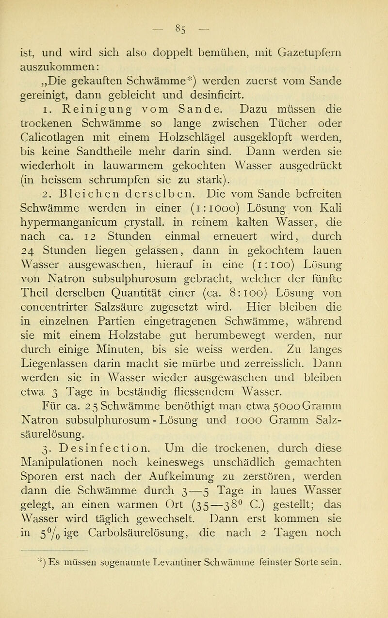 ist, und wird sich also doppelt bemühen, mit Gazetupfern auszukommen: „Die gekauften Schwämme*) werden zuerst vom Sande gereinigt, dann gebleicht und desinficirt. 1. Reinigung vom Sande. Dazu müssen die trockenen Schw^ämme so lange zwischen Tücher oder Calicotlagen mit einem Holzschlägel ausgeklopft werden, bis keine Sandtheile mehr darin sind. Dann werden sie wiederholt in lauwarmem gekochten Wasser ausgedrückt (in heissem schrumpfen sie zu stark). 2. Bleichen derselben. Die vom Sande befreiten Schwämme werden in einer (i:iooo) Lösung von Kali hypermanganicum crystall. in reinem kalten Wasser, die nach ca. 12 Stunden einmal erneuert wird, durch 24 Stunden liegen gelassen, dann in gekochtem lauen Wasser ausgewaschen, hierauf in eine (1:100) Lösung von Natron subsulphurosum gebracht, welcher der fünfte Theil derselben Quantität einer (ca. 8:100) Lösung von concentrirter Salzsäure zugesetzt wird. Hier bleiben die in einzelnen Partien eingetragenen Schwämme, während sie mit einem Holzstabe gut herumbewegt werden, nur durch einige Minuten, bis sie weiss werden. Zu langes Liegenlassen darin macht sie mürbe und zerreisslich. Dann werden sie in Wasser wieder ausgewaschen und bleiben etwa 3 Tage in beständig fliessendem Wasser. Für ca. 2 5 Schwämme benöthigt man etwa 5000 Gramm Natron subsulphurosum - Lösung und 1000 Gramm Salz- säurelösung. 3. Desinfection. Um die trockenen, durch diese Manipulationen noch keineswegs unschädlich gemachten Sporen erst nach der Aufkeimung zu zerstören, werden dann die Schwämme durch 3—5 Tage in laues Wasser gelegt, an einen warmen Ort (35—38^ C.) gestellt; das Wasser wird täglich gewechselt. Dann erst kommen sie in 5^/q ige Carbolsäurelösung, die nach 2 Tagen noch Es müssen sogenannte Levantiner Schwämme feinster Sorte sein.