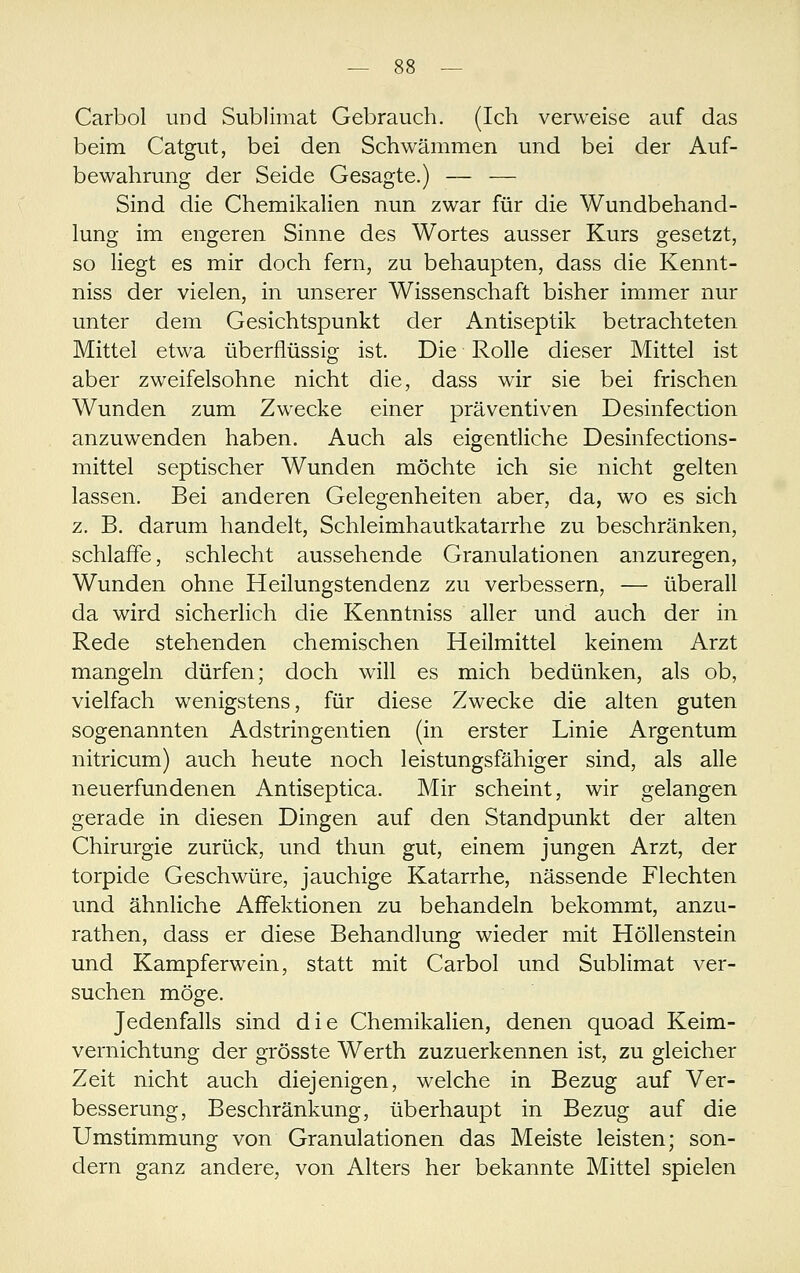 Carbol und Sublimat Gebrauch. (Ich verweise auf das beim Catgut, bei den Schwämmen und bei der Auf- bewahrung der Seide Gesagte.) — — Sind die Chemikalien nun zwar für die Wundbehand- lung im engeren Sinne des Wortes ausser Kurs gesetzt, so liegt es mir doch fern, zu behaupten, dass die Kennt- niss der vielen, in unserer Wissenschaft bisher immer nur unter dem Gesichtspunkt der Antiseptik betrachteten Mittel etwa überflüssig ist. Die Rolle dieser Mittel ist aber zweifelsohne nicht die, dass wir sie bei frischen Wunden zum Zwecke einer präventiven Desinfection anzuwenden haben. Auch als eigentliche Desinfections- mittel septischer Wunden möchte ich sie nicht gelten lassen. Bei anderen Gelegenheiten aber, da, wo es sich z. B. darum handelt, Schleimhautkatarrhe zu beschränken, schlaflfe, schlecht aussehende Granulationen anzuregen, Wunden ohne Heilungstendenz zu verbessern, — überall da wird sicherlich die Kenntniss aller und auch der in Rede stehenden chemischen Heilmittel keinem Arzt mangeln dürfen; doch will es mich bedünken, als ob, vielfach wenigstens, für diese Zwecke die alten guten sogenannten Adstringentien (in erster Linie Argentum nitricum) auch heute noch leistungsfähiger sind, als alle neuerfundenen Antiseptica. Mir scheint, wir gelangen gerade in diesen Dingen auf den Standpunkt der alten Chirurgie zurück, und thun gut, einem jungen Arzt, der torpide Geschwüre, jauchige Katarrhe, nässende Flechten und ähnliche Affektionen zu behandeln bekommt, anzu- rathen, dass er diese Behandlung wieder mit Höllenstein und Kampferwein, statt mit Carbol und Sublimat ver- suchen möge. Jedenfalls sind die Chemikalien, denen quoad Keim- vernichtung der grösste Werth zuzuerkennen ist, zu gleicher Zeit nicht auch diejenigen, welche in Bezug auf Ver- besserung, Beschränkung, überhaupt in Bezug auf die Umstimmung von Granulationen das Meiste leisten; son- dern ganz andere, von Alters her bekannte Mittel spielen